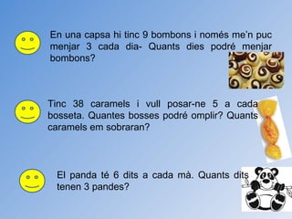 En una capsa hi tinc 9 bombons i només me’n puc menjar 3 cada dia- Quants dies podré menjar bombons? Tinc 38 caramels i vull posar-ne 5 a cada bosseta. Quantes bosses podré omplir? Quants caramels em sobraran? El panda té 6 dits a cada mà. Quants dits tenen 3 pandes? 