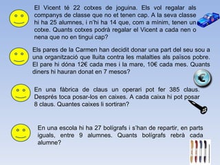 El Vicent té 22 cotxes de joguina. Els vol regalar als companys de classe que no et tenen cap. A la seva classe hi ha 25 alumnes, i n’hi ha 14 que, com a mínim, tenen un cotxe. Quants cotxes podrà regalar el Vicent a cada nen o nena que no en tingui cap? Els pares de la Carmen han decidit donar una part del seu sou a una organització que lluita contra les malalties als països pobre. El pare hi dóna 12€ cada mes i la mare, 10€ cada mes. Quants diners hi hauran donat en 7 mesos? En una fàbrica de claus un operari pot fer 385 claus. Després toca posar-los en caixes. A cada caixa hi pot posar 8 claus. Quantes caixes li sortiran? En una escola hi ha 27 bolígrafs i s’han de repartir, en parts iguals, entre 9 alumnes. Quants bolígrafs rebrà cada alumne? 