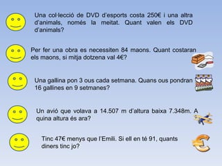 Una col·lecció de DVD d’esports costa 250€ i una altra d’animals, només la meitat. Quant valen els DVD d’animals? Per fer una obra es necessiten 84 maons. Quant costaran els maons, si mitja dotzena val 4€? Una gallina pon 3 ous cada setmana. Quans ous pondran 16 gallines en 9 setmanes? Un avió que volava a 14.507 m d’altura baixa 7.348m. A quina altura és ara? Tinc 47€ menys que l’Emili. Si ell en té 91, quants diners tinc jo?  