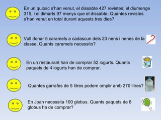 En un quiosc s’han venut, el dissabte 427 revistes; el diumenge 315, i el dimarts 97 menys que el dissabte. Quantes revistes s’han venut en total durant aquests tres dies? Vull donar 5 caramels a cadascun dels 23 nens i nenes de la classe. Quants caramels necessito? En un restaurant han de comprar 52 iogurts. Quants paquets de 4 iogurts han de comprar. Quantes garrafes de 5 litres podem omplir amb 270 litres? En Joan necessita 100 globus. Quants paquets de 8 globus ha de comprar? 