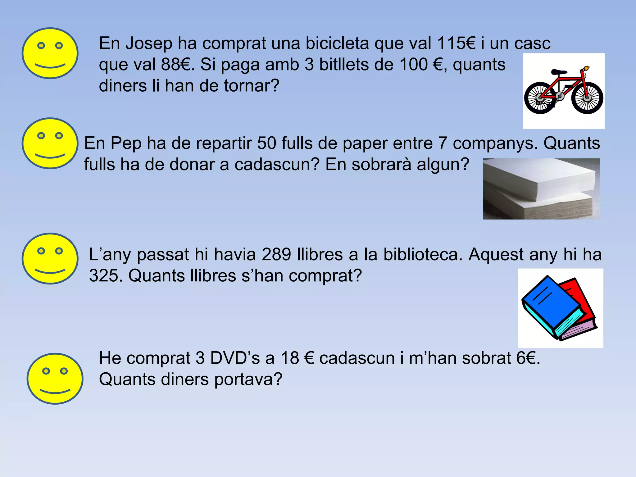 En Josep ha comprat una bicicleta que val 115€ i un casc que val 88€. Si paga amb 3 bitllets de 100 €, quants diners li han de tornar?  En Pep ha de repartir 50 fulls de paper entre 7 companys. Quants fulls ha de donar a cadascun? En sobrarà algun? L’any passat hi havia 289 llibres a la biblioteca. Aquest any hi ha 325. Quants llibres s’han comprat? He comprat 3 DVD’s a 18 € cadascun i m’han sobrat 6€. Quants diners portava?  