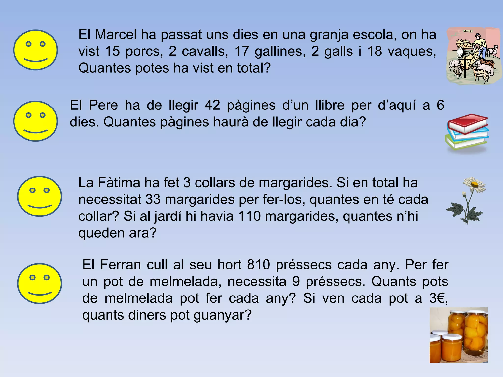 El Marcel ha passat uns dies en una granja escola, on ha vist 15 porcs, 2 cavalls, 17 gallines, 2 galls i 18 vaques, Quantes potes ha vist en total?   El Pere ha de llegir 42 pàgines d’un llibre per d’aquí a 6 dies. Quantes pàgines haurà de llegir cada dia? La Fàtima ha fet 3 collars de margarides. Si en total ha necessitat 33 margarides per fer-los, quantes en té cada collar? Si al jardí hi havia 110 margarides, quantes n’hi queden ara?  El Ferran cull al seu hort 810 préssecs cada any. Per fer un pot de melmelada, necessita 9 préssecs. Quants pots de melmelada pot fer cada any? Si ven cada pot a 3€, quants diners pot guanyar?   