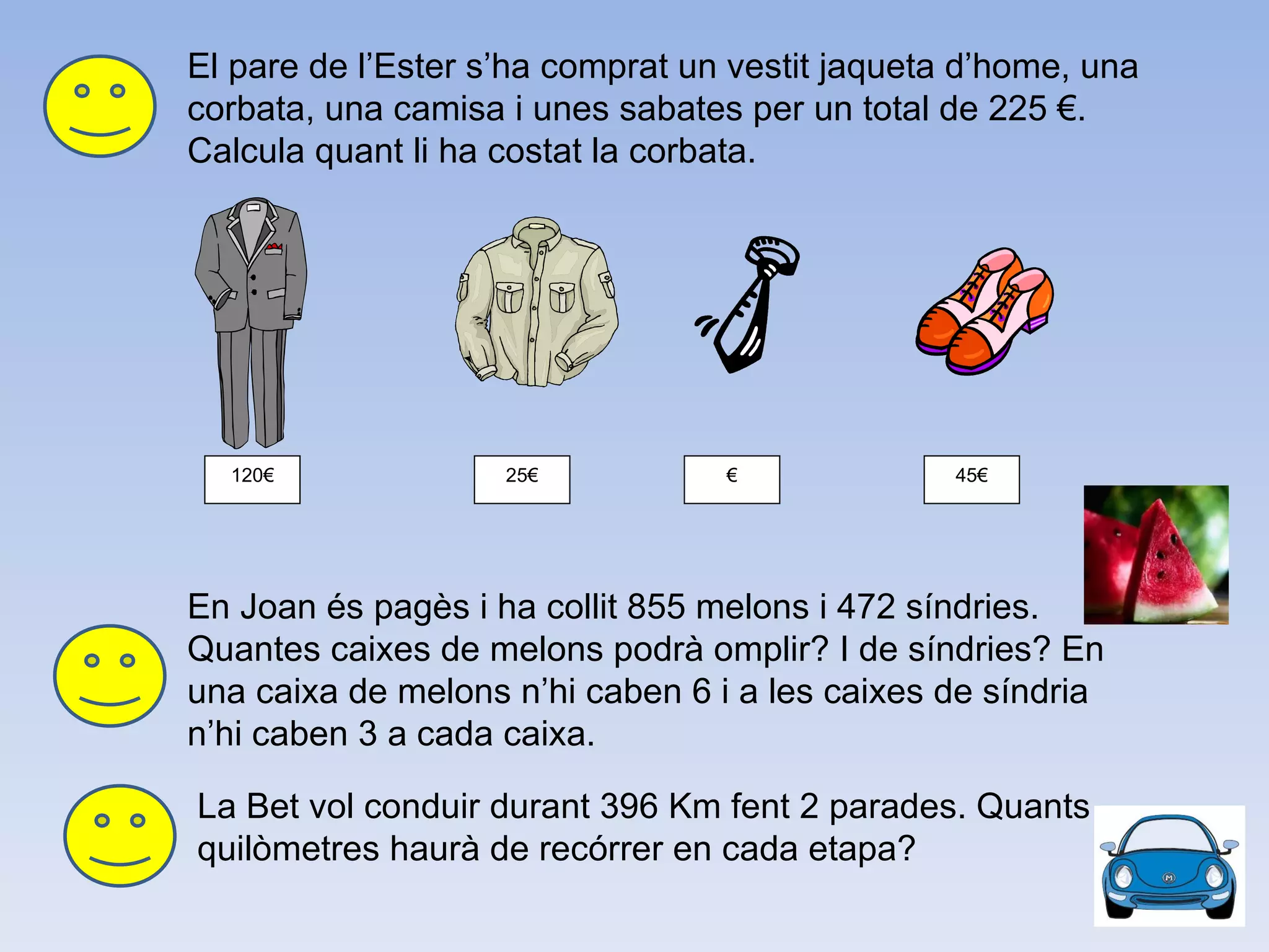 El pare de l’Ester s’ha comprat un vestit jaqueta d’home, una corbata, una camisa i unes sabates per un total de 225 €. Calcula quant li ha costat la corbata. En Joan és pagès i ha collit 855 melons i 472 síndries. Quantes caixes de melons podrà omplir? I de síndries? En una caixa de melons n’hi caben 6 i a les caixes de síndria n’hi caben 3 a cada caixa.  120€ 25€ € 45€ La Bet vol conduir durant 396 Km fent 2 parades. Quants quilòmetres haurà de recórrer en cada etapa? 