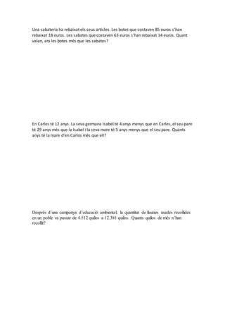 Una sabateria ha rebaixat els seus articles. Les botes que costaven 85 euros s’han
rebaixat 18 euros. Les sabates que costaven 63 euros s’han rebaixat 14 euros. Quant
valen, ara les botes més que les sabates?
En Carles té 12 anys. La seva germana Isabel té 4 anys menys que en Carles, el seu pare
té 29 anys més que la Isabel i la seva mare té 5 anys menys que el seu pare. Quants
anys té la mare d’en Carlos més que ell?
Després d’una campanya d’educació ambiental, la quantitat de llaunes usades recollides
en un poble va passar de 4.512 quilos a 12.381 quilos. Quants quilos de més n’han
recollit?
 