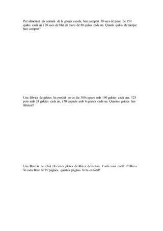 Per alimentar els animals de la granja escola, han comprat 30 sacs de pinso de 150
quilos cada un i 20 sacs de blat de moro de 80 quilos cada un. Quants quilos de menjar
han comprat?
Una fàbrica de galetes ha produït en un dia 300 capses amb 190 galetes cada una. 125
pots amb 24 galetes cada un, i 50 paquets amb 6 galetes cada un. Quantes galetes han
fabricat?
Una llibreria ha rebut 18 caixes plenes de llibres de lectura. Cada caixa conté 12 llibres.
Si cada llibre té 95 pàgines, quantes pàgines hi ha en total?
 