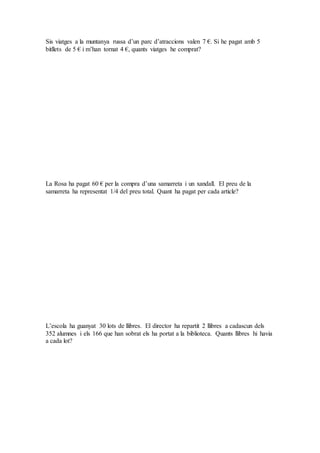 Sis viatges a la muntanya russa d’un parc d’atraccions valen 7 €. Si he pagat amb 5
bitllets de 5 € i m’han tornat 4 €, quants viatges he comprat?
La Rosa ha pagat 60 € per la compra d’una samarreta i un xandall. El preu de la
samarreta ha representat 1/4 del preu total. Quant ha pagat per cada article?
L’escola ha guanyat 30 lots de llibres. El director ha repartit 2 llibres a cadascun dels
352 alumnes i els 166 que han sobrat els ha portat a la biblioteca. Quants llibres hi havia
a cada lot?
 