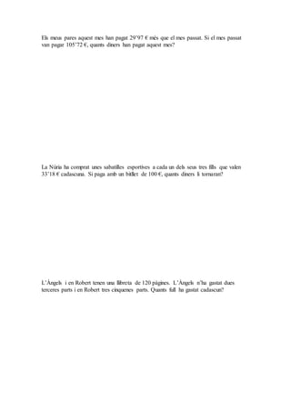 Els meus pares aquest mes han pagat 29’97 € més que el mes passat. Si el mes passat
van pagar 105’72 €, quants diners han pagat aquest mes?
La Núria ha comprat unes sabatilles esportives a cada un dels seus tres fills que valen
33’18 € cadascuna. Si paga amb un bitllet de 100 €, quants diners li tornaran?
L’Àngels i en Robert tenen una llibreta de 120 pàgines. L’Àngels n’ha gastat dues
terceres parts i en Robert tres cinquenes parts. Quants full ha gastat cadascun?
 