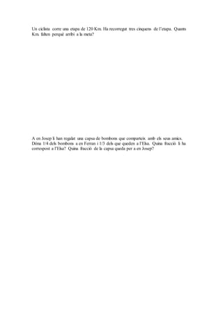 Un ciclista corre una etapa de 120 Km. Ha recorregut tres cinquens de l’etapa. Quants
Km. falten perquè arribi a la meta?
A en Josep li han regalat una capsa de bombons que comparteix amb els seus amics.
Dóna 1/4 dels bombons a en Ferran i 1/3 dels que queden a l’Elsa. Quina fracció li ha
correspost a l’Elsa? Quina fracció de la capsa queda per a en Josep?
 