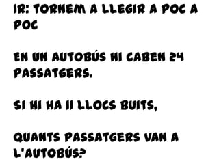 1r: tornem a llegir a poc a
poc
En un autobús hi caben 24
passatgers.
Si hi ha 11 llocs buits,
quants passatgers van a
l’autobús?
 