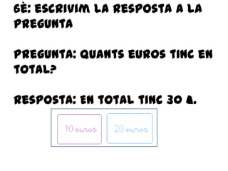 6è: escrivim la resposta a la
pregunta
Pregunta: quants euros tinc en
total?
Resposta: En total tinc 30 €.
 
