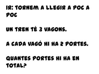 1r: tornem a llegir a poc a
poc
Un tren té 3 vagons.
A cada vagó hi ha 2 portes.
Quantes portes hi ha en
total?
 