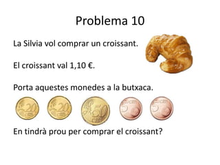 Problema 10
La Silvia vol comprar un croissant.

El croissant val 1,10 €.

Porta aquestes monedes a la butxaca.



En tindrà prou per comprar el croissant?
 