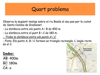 Quart problema
Observa la següent imatge sobre el riu Besòs al seu pas per la ciutat
de Santa Coloma de Gramenet.
- La distància entre els punts A i B és 400 m.
- La distància entre el punt B i C és 180 m.
- Troba la distància entre els punts A i C.
- Pista: Els punts A, B i C formen un triangle rectangle. L'angle recte
és el C.
Dades:
AB: 400m
BC: 180m
CA: x
 