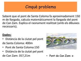 Cinquè problema
Sabent que el pont de Santa Coloma fa aproximadament 150
m de llargada, calcula matemàticament la llargada del pont
de Can Zam. Explica el raonament realitzat (amb els dibuixos
necessaris).
Dades:
• Distància de la ciutat pel pont
de Santa Coloma: 400m
• Pont de Santa Coloma:150
• Distància de la ciutat pel pont
de Can Zam: 357,21m • Pont de Can Zam: x
 