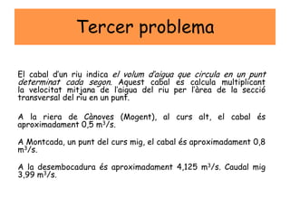 Tercer problema
El cabal d’un riu indica el volum d’aigua que circula en un punt
determinat cada segon. Aquest cabal es calcula multiplicant
la velocitat mitjana de l’aigua del riu per l’àrea de la secció
transversal del riu en un punt.
A la riera de Cànoves (Mogent), al curs alt, el cabal és
aproximadament 0,5 m3/s.
A Montcada, un punt del curs mig, el cabal és aproximadament 0,8
m3/s.
A la desembocadura és aproximadament 4,125 m3/s. Caudal mig
3,99 m3/s.
 
