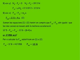 B) eix y) NB
– PB
= 0 NB
= PB
= 39'2 N
FrB
= µ·NB
= 0'3·39'2 = 11'8 N
B) eix x) FAB
– FrB
= mB
·a
FAB
– 11'8 = 4·a (2)
Sumen les equacions (1) i (2) tenint en compte que FAB
i FBA
són iguals i que
les dos caixes es mouen amb la mateixa acceleració.
12'5 – FBA
+ FAB
– 11'8 = (8+4)·a
a= 0'058 m/s2
Per a calcular la FAB
substituim en (1) o (2)
FAB
– 11'8 = 4·0'058 FAB
= 12 N
 