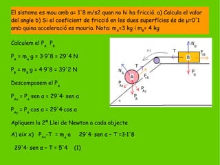 Calculem el PA
PB
PA
= mA
·g = 3·9'8 = 29'4 N
PB
= mB
·g = 4·9'8 = 39'2 N
Descomposem el PA
PAx
= PA
·sen α = 29'4· sen α
PAy
= PA
·cos α = 29'4·cos α
Apliquem la 2ª Llei de Newton a cada objecte
A) eix x) PAx
-T = mA
·a 29'4· sen α – T =3·1'8
29'4· sen α – T = 5'4 (1)
El sistema es mou amb a= 1'8 m/s2 quan no hi ha fricció. a) Calcula el valor
del angle b) Si el coeficient de fricció en les dues superfícies és de μ=0'1
amb quina acceleració es mouria. Nota: mA
=3 kg i mB
= 4 kg
 