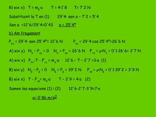 B) eix x) T = mB
·a T = 4·1'8 T= 7'2 N
Substituint la T en (1) 29'4· sen α – 7'2 = 5'4
Sen α =12'6/29'4=0'43 α = 25'4º
b) Am fregament
PAx
= 29'4· sen 25'4º= 12'6 N PAy
= 29'4·cos 25'4º=26'6 N
A) eix y) NA
– PAy
= 0 NA
= PAy
= 26'6 N FrA
= µ·NA
= 0'1·26'6= 2'7 N
A) eix x) PAx
-T - FrA
= mA
·a 12'6 – T – 2'7 =3·a (1)
B) eix y) NB
– PB
= 0 NB
= PB
= 39'2 N FrB
= µ·NB
= 0'1·39'2 = 3'9 N
B) eix x) T - FrB
= mB
·a T – 3'9 = 4·a (2)
Sumen les equacions (1) i (2) 12'6-2'7-3'9=7·a
a= 0'86 m/s2
 