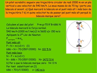 Un pilot acrobàtic segueix una trajectòria circular de radi 2000 m en un pla
vertical a una velocitat de 540 km/h. La seua massa és de 70 kg i porta una
bàscula al seient. a) Què marcarà la bàscula en el punt més alt i més baix de
la trajectòria ? b) A quina velocitat ha de passar pel punt més alt perquè la
bàscula marque zero?
Calculem el pes del pilot P=m·g=70·9'8=686 N
La bàscula marcarà la força normal.
540 km/h·(1000 m/1 km)·(1 h/3600 s)= 150 m/s
Apliquem la 2ª Llei de Newton
Fcentrípeta
= m·aN
Punt més alt
P + N = m·(v2/r) (1)
686 + N = 70·(1502/2000) N= 101'5 N
Punt més baix
N – P = m·(v2/r)
N – 686 = 70·(1502/2000) N= 1473'5 N
b) Per a que la bàscula marque zero N= 0 N
Per tant substituint en (1)
686 = 70·(v2/2000) v= 140 m/s
 