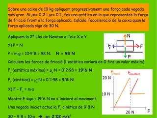 Apliquem la 2ª Llei de Newton a l'eix X e Y
Y) P = N
P = m·g = 10·9'8 = 98 N; N = 98 N
Calculem les forces de fricció (l'estàtica variarà de 0 fins un valor màxim)
Fr
(estàtica màxima) = µe
·N = 0'2·98 = 19'6 N
Fr
(cinètica) = µc
·N = 0'1·98 = 9'8 N
X) F – Fr
= m·a
Mentre F siga < 19'6 N no s'iniciarà el moviment.
Una vegada iniciat actua la Fr
cinètica de 9'8 N
30 – 9'8 = 10·a  a= 2'02 m/s2
Sobre una caixa de 10 kg apliquem progressivament una força cada vegada
més gran. Si µe= 0'2 i µc= 0'1, fes una gràfica en la que representes la força
de fricció front a la força aplicada. Calcula l'acceleració de la caixa quan la
força aplicada siga de 30 N.
 