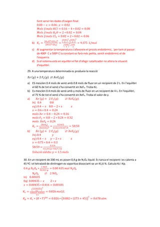 Fent servir les dades d’oxigen final:
0.08 − 𝑥𝑥 = 0.06 ;𝑥𝑥 = 0.02
𝑀𝑀𝑀𝑀𝑀𝑀𝑀𝑀 𝑓𝑓𝑓𝑓𝑓𝑓𝑓𝑓𝑓𝑓𝑓𝑓 𝐻𝐻𝐻𝐻𝐻𝐻 = 0.16 − 4 ∗ 0.02 = 0.08
𝑀𝑀𝑀𝑀𝑀𝑀𝑀𝑀 𝑓𝑓𝑓𝑓𝑓𝑓𝑓𝑓𝑓𝑓𝑓𝑓 𝐻𝐻2𝑂𝑂 = 2 ∗ 0.02 = 0.04
𝑀𝑀𝑀𝑀𝑀𝑀𝑀𝑀 𝑓𝑓𝑓𝑓𝑓𝑓𝑓𝑓𝑓𝑓𝑓𝑓 𝐶𝐶𝐶𝐶2 = 0.02 + 2 ∗ 0.02 = 0.06
b) 𝐾𝐾𝑐𝑐 =
[𝐻𝐻2𝑂𝑂]2∗[𝐶𝐶𝐶𝐶2]2
[𝐻𝐻𝐻𝐻𝐻𝐻]4∗[𝑂𝑂2]
=
�
0.04
4
�
2
∗�
0.06
4
�
2
�
0.08
4
�
4
∗
0.06
4
= 9.375 𝐿𝐿/𝑚𝑚𝑚𝑚𝑚𝑚
c) Al augmentar la temperatura s’afavoreix el procés endotèrmic, `per tant al passar
de 400º C a 500º C la constant es farà més petita, sentit endotèrmic el de
l’esquerra.
d) Si el sistema està en equilibri el fet d’afegir catalitzador no altera la situació
d’equilibri.
29. A una temperatura determinada es produeix la reacció
𝑋𝑋𝑋𝑋 (𝑔𝑔) + 2 𝐹𝐹2(𝑔𝑔) ⇄ 𝑋𝑋𝑋𝑋𝐹𝐹4(𝑔𝑔)
a) ES mesclen 0.4 mols de xenó amb 0.8 mols de fluor en un recipient de 2 L. En l’equilibri
el 60 % de tot el xenó s’ha convertit en XeF4. Troba Kc.
b) Es mesclen 0.4 mols de xenó amb y mols de fluor en un recipient de 4 L. En l’equilibri,
el 75 % de tot el xenó s’ha convertit en XeF4. Troba el valor de y.
a) 𝑋𝑋𝑋𝑋 (𝑔𝑔) + 2 𝐹𝐹2(𝑔𝑔) ⇄ 𝑋𝑋𝑋𝑋𝐹𝐹4(𝑔𝑔)
In) 0.4 0.8
𝑒𝑒𝑒𝑒) 0.4 − 𝑥𝑥 0.8 − 2 ∗ 𝑥𝑥 𝑥𝑥
𝑥𝑥 = 0.6 ∗ 0.4 = 0.24
𝑚𝑚𝑚𝑚𝑚𝑚𝑚𝑚 𝑋𝑋𝑋𝑋 = 0.4 − 0.24 = 0.16
𝑚𝑚𝑚𝑚𝑚𝑚𝑚𝑚 𝐹𝐹2 = 0.8 − 2 ∗ 0.24 = 0.32
𝑚𝑚𝑚𝑚𝑚𝑚𝑚𝑚 𝑋𝑋𝑋𝑋𝐹𝐹4 = 0.24
𝐾𝐾𝑐𝑐 =
[𝑋𝑋𝑋𝑋𝐹𝐹4]
[𝑋𝑋𝑋𝑋]∗[𝐹𝐹2]2 =
0.24/2
0.16/2∗0.322/4
= 58.59
b) 𝑋𝑋𝑋𝑋 (𝑔𝑔) + 2 𝐹𝐹2(𝑔𝑔) ⇄ 𝑋𝑋𝑋𝑋𝐹𝐹4(𝑔𝑔)
𝐼𝐼𝐼𝐼) 0.4 𝑦𝑦
𝑒𝑒𝑒𝑒) 0.4 − 𝑥𝑥 𝑦𝑦 − 2 ∗ 𝑥𝑥 𝑥𝑥
𝑥𝑥 = 0.75 ∗ 0.4 = 0.3
58.59 =
0.3/4
0.1/4∗(𝑦𝑦−0.6)2/16
𝑆𝑆𝑆𝑆𝑆𝑆𝑆𝑆𝑆𝑆𝑆𝑆ó 𝑣𝑣á𝑙𝑙𝑙𝑙𝑙𝑙𝑙𝑙: 𝑦𝑦 = 1.5 𝑚𝑚𝑚𝑚𝑚𝑚𝑚𝑚
30. En un recipient de 200 mL es posen 0,4 g de N2O4 líquid. Es tanca el recipient i es calenta a
45 ºC i el tetraòxid de dinitrogen es vaporitza dissociant-se un 41,6 %. Calcula Kc i Kp.
0.4 𝑔𝑔 𝑁𝑁2𝑂𝑂4 ∗
1 𝑚𝑚𝑚𝑚𝑚𝑚
92.011 𝑔𝑔
= 0.00 435 𝑚𝑚𝑚𝑚𝑚𝑚 𝑁𝑁2𝑂𝑂4
𝑁𝑁2𝑂𝑂4 ⇄ 2 𝑁𝑁𝑂𝑂2
In) 0.00435
Eq) 0.00435 − 𝑥𝑥 2 ∗ 𝑥𝑥
𝑥𝑥 = 0.00435 ∗ 0.416 = 0.00181
𝐾𝐾𝑐𝑐 =
�
2∗0.00181
0.2
�
2
0.00435−0.00181
0.2
= 0.026 𝑚𝑚𝑚𝑚𝑚𝑚/𝐿𝐿
𝐾𝐾𝑝𝑝 = 𝐾𝐾𝑐𝑐 ∗ (𝑅𝑅 ∗ 𝑇𝑇)∆𝑛𝑛
= 0.026 ∗ �0.082 ∗ (273 + 45)�
1
= 0.678 𝑎𝑎𝑎𝑎𝑎𝑎
 