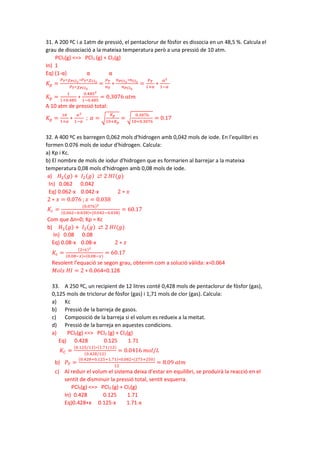 31. A 200 ºC i a 1atm de pressió, el pentaclorur de fòsfor es dissocia en un 48,5 %. Calcula el
grau de dissociació a la mateixa temperatura però a una pressió de 10 atm.
PCl5(g) <=> PCl3 (g) + Cl2(g)
In) 1
Eq) (1-α) α α
𝐾𝐾𝑝𝑝 =
𝑃𝑃𝑇𝑇∗𝜒𝜒𝑃𝑃𝐶𝐶𝐶𝐶3
∗𝑃𝑃𝑇𝑇∗𝜒𝜒𝐶𝐶𝐶𝐶2
𝑃𝑃𝑇𝑇∗𝜒𝜒𝑃𝑃𝐶𝐶𝐶𝐶5
=
𝑃𝑃𝑇𝑇
𝑛𝑛𝑇𝑇
∗
𝑛𝑛𝑃𝑃𝐶𝐶𝐶𝐶3
∗𝑛𝑛𝐶𝐶𝐶𝐶2
𝑛𝑛𝑃𝑃𝐶𝐶𝐶𝐶5
=
𝑃𝑃𝑇𝑇
1+𝛼𝛼
∗
𝛼𝛼2
1−𝛼𝛼
𝐾𝐾𝑝𝑝 =
1
1+0.485
∗
0.4852
1−0.485
= 0.3076 𝑎𝑎𝑎𝑎𝑎𝑎
A 10 atm de pressió total:
𝐾𝐾𝑝𝑝 =
10
1+𝛼𝛼
∗
𝛼𝛼2
1−𝛼𝛼
; 𝛼𝛼 = �
𝐾𝐾𝑝𝑝
10+𝐾𝐾𝑝𝑝
= �
0.3076
10+0.3076
= 0.17
32. A 400 ºC es barregen 0,062 mols d'hidrogen amb 0,042 mols de iode. En l'equilibri es
formen 0.076 mols de iodur d'hidrogen. Calcula:
a) Kp i Kc.
b) El nombre de mols de iodur d'hidrogen que es formarien al barrejar a la mateixa
temperatura 0,08 mols d'hidrogen amb 0,08 mols de iode.
a) 𝐻𝐻2(𝑔𝑔) + 𝐼𝐼2(𝑔𝑔) ⇄ 2 𝐻𝐻𝐼𝐼(𝑔𝑔)
In) 0.062 0.042
Eq) 0.062-x 0.042-x 2 ∗ 𝑥𝑥
2 ∗ 𝑥𝑥 = 0.076 ; 𝑥𝑥 = 0.038
𝐾𝐾𝑐𝑐 =
(0.076)2
(0.062−0.038)∗(0.042−0.038)
= 60.17
Com que Δn=0; Kp = Kc
b) 𝐻𝐻2(𝑔𝑔) + 𝐼𝐼2(𝑔𝑔) ⇄ 2 𝐻𝐻𝐻𝐻(𝑔𝑔)
In) 0.08 0.08
Eq) 0.08-x 0.08-x 2 ∗ 𝑥𝑥
𝐾𝐾𝑐𝑐 =
(2∗𝑥𝑥)2
(0.08−𝑥𝑥)∗(0.08−𝑥𝑥)
= 60.17
Resolent l’equació se segon grau, obtenim com a solució vàlida: x=0.064
𝑀𝑀𝑀𝑀𝑀𝑀𝑀𝑀 𝐻𝐻𝐻𝐻 = 2 ∗ 0.064=0.128
33. A 250 ºC, un recipient de 12 litres conté 0,428 mols de pentaclorur de fòsfor (gas),
0,125 mols de triclorur de fòsfor (gas) i 1,71 mols de clor (gas). Calcula:
a) Kc
b) Pressió de la barreja de gasos.
c) Composició de la barreja si el volum es redueix a la meitat.
d) Pressió de la barreja en aquestes condicions.
a) PCl5(g) <=> PCl3 (g) + Cl2(g)
Eq) 0.428 0.125 1.71
𝐾𝐾𝐶𝐶 =
(0.125/12)∗(1.71/12)
(0.428/12)
= 0.0416 𝑚𝑚𝑚𝑚𝑚𝑚/𝐿𝐿
b) 𝑃𝑃𝑇𝑇 =
(0.428+0.125+1.71)∗0.082∗(273+250)
12
= 8.09 𝑎𝑎𝑎𝑎𝑎𝑎
c) Al reduir el volum el sistema deixa d’estar en equilibri, se produirà la reacció en el
sentit de disminuir la pressió total, sentit esquerra.
PCl5(g) <=> PCl3 (g) + Cl2(g)
In) 0.428 0.125 1.71
Eq)0.428+x 0.125-x 1.71-x
 