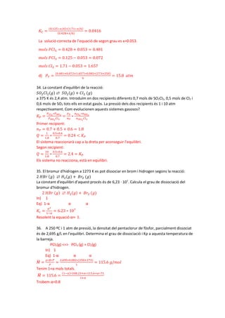 𝐾𝐾𝐶𝐶 =
(0.125−𝑥𝑥/6)∗(1.71−𝑥𝑥/6)
(0.428+𝑥𝑥/6)
= 0.0416
La solució correcta de l’equació de segon grau es x=0.053.
𝑚𝑚𝑚𝑚𝑚𝑚𝑚𝑚 𝑃𝑃𝑃𝑃𝑃𝑃5 = 0.428 + 0.053 = 0.481
𝑚𝑚𝑚𝑚𝑚𝑚𝑚𝑚 𝑃𝑃𝐶𝐶𝐶𝐶3 = 0.125 − 0.053 = 0.072
𝑚𝑚𝑚𝑚𝑚𝑚𝑚𝑚 𝐶𝐶𝐶𝐶2 = 1.71 − 0.053 = 1.657
d) 𝑃𝑃𝑇𝑇 =
(0.481+0.072+1.657)∗0.082∗(273+250)
6
= 15.8 𝑎𝑎𝑎𝑎𝑎𝑎
34. La constant d'equilibri de la reacció:
𝑆𝑆𝑂𝑂2𝐶𝐶𝐶𝐶2(𝑔𝑔) ⇄ 𝑆𝑆𝑂𝑂2(𝑔𝑔) + 𝐶𝐶𝐶𝐶2 (𝑔𝑔)
a 375 K és 2,4 atm. Introduïm en dos recipients diferents 0,7 mols de SO2Cl2, 0,5 mols de Cl2 i
0,6 mols de SO2 tots ells en estat gasós. La pressió dels dos recipients és 1 i 10 atm
respectivament. Com evolucionen aquests sistemes gasosos?
𝐾𝐾𝑃𝑃 =
𝑃𝑃𝐶𝐶𝐶𝐶2
∗𝑃𝑃𝑆𝑆𝑂𝑂2
𝑃𝑃𝑆𝑆𝑂𝑂2
𝐶𝐶𝐶𝐶2
=
𝑃𝑃𝑇𝑇
𝑛𝑛𝑇𝑇
∗
𝑛𝑛𝐶𝐶𝐶𝐶2
∗𝑛𝑛𝑆𝑆𝑂𝑂2
𝑛𝑛𝑆𝑆𝑂𝑂2
𝐶𝐶𝐶𝐶2
Primer recipient:
𝑛𝑛𝑇𝑇 = 0.7 + 0.5 + 0.6 = 1.8
𝑄𝑄 =
1
1.8
∗
0.5∗0.6
0.7
= 0.24 < 𝐾𝐾𝑃𝑃
El sistema reaccionarà cap a la dreta per aconseguir l’equilibri.
Segon recipient:
𝑄𝑄 =
10
1.8
∗
0.5∗0.6
0.7
= 2.4 = 𝐾𝐾𝑃𝑃
Els sistema no reacciona, està en equilibri.
35. El bromur d'hidrogen a 1273 K es pot dissociar en brom i hidrogen segons la reacció:
2 𝐻𝐻𝐵𝐵𝐵𝐵 (𝑔𝑔) ⇄ 𝐻𝐻2(𝑔𝑔) + 𝐵𝐵𝐵𝐵2 (𝑔𝑔)
La constant d'equilibri d'aquest procés és de 6,23 · 107
. Calcula el grau de dissociació del
bromur d'hidrogen.
2 𝐻𝐻𝐻𝐻𝐻𝐻 (𝑔𝑔) ⇄ 𝐻𝐻2(𝑔𝑔) + 𝐵𝐵𝐵𝐵2 (𝑔𝑔)
In) 1
Eq) 1-α α α
𝐾𝐾𝑐𝑐 =
𝛼𝛼2
1−𝛼𝛼
= 6.23 ∗ 107
Resolent la equació α≈ 1.
36. A 250 ºC i 1 atm de pressió, la densitat del pentaclorur de fòsfor, parcialment dissociat
és de 2,695 g/L en l'equilibri. Determina el grau de dissociació i Kp a aquesta temperatura de
la barreja.
PCl5(g) <=> PCl3 (g) + Cl2(g)
In) 1
Eq) 1-α α α
𝑀𝑀
� =
𝜌𝜌∗𝑅𝑅∗𝑇𝑇
𝑃𝑃
=
2.695∗0.082∗(250+273)
1
= 115.6 𝑔𝑔/𝑚𝑚𝑚𝑚𝑚𝑚
Tenim 1+α mols totals.
𝑀𝑀
� = 115.6 =
(1−𝛼𝛼)∗208.23+𝛼𝛼∗115.6+𝛼𝛼∗71
1+𝛼𝛼
Trobem α=0.8
 