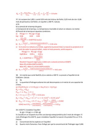 𝐾𝐾𝑝𝑝 =
𝑃𝑃𝑇𝑇
𝑛𝑛𝑇𝑇
∗
𝑛𝑛𝑃𝑃𝐶𝐶𝐶𝐶3
∗𝑛𝑛𝐶𝐶𝐶𝐶2
𝑛𝑛𝑃𝑃𝐶𝐶𝐶𝐶5
=
𝑃𝑃𝑇𝑇
1+𝛼𝛼
∗
𝛼𝛼2
1−𝛼𝛼
=
1
1.8
∗
0.82
0.2
= 1.8 𝑎𝑎𝑎𝑎𝑎𝑎
37. Un recipient de 1,891 L conté 0,03 mols de triclorur de fòsfor, 0,03 mols de clor i 0,06
mols de pentaclorur de fòsfor, en equilibri a 200 ºC. Calcula:
a) Kc
b) La pressió de la barreja de gasos.
c) Composició de la barreja, si a temperatura invariable el volum es redueix a la meitat.
d) Pressió de la barreja en aquestes condicions.
a) PCl5(g) <=> PCl3 (g) + Cl2(g)
Eq) 0.06 0.03 0.03
𝐾𝐾𝑐𝑐 =
0.03
1.891
∗
0.03
1.891
0.06
1.891
= 0.007932 𝑚𝑚𝑚𝑚𝑚𝑚/𝐿𝐿
b) 𝑃𝑃𝑇𝑇 =
𝑛𝑛𝑇𝑇∗𝑅𝑅∗𝑇𝑇
𝑉𝑉
=
(0.06+0.03+0.03)∗0.082∗473
1.891
= 2.46 𝑎𝑎𝑎𝑎𝑎𝑎
c) Si el volum es redueix a la meitat, augmenta la pressió total, la reacció es produirà en el
senti de reduir la pressió to9tal , reduir el mols presents, sentit esquerra.
PCl5(g) <=> PCl3 (g) + Cl2(g)
Eq)0.06+x 0.03-x 0.03-x
𝐾𝐾𝑐𝑐 = 0.007932 =
0.03−𝑥𝑥
1.891/2
∗
0.03−𝑥𝑥
1.891/2
0.06+𝑥𝑥
1.891/2
Resolent l’equació segon grau s’obté com a solució correcta x=0.0075
Mols PCl5=0.06+0.0075=0.0675
Mols PCl3 =Mols Cl2=0.03-0.0075=0.0225
d) 𝑃𝑃𝑇𝑇 =
𝑛𝑛𝑇𝑇∗𝑅𝑅∗𝑇𝑇
𝑉𝑉
=
(0.0675+0.0225+0.0225)∗0.082∗473
1.891/2
= 4.61 𝑎𝑎𝑎𝑎𝑎𝑎
38. Un matràs que conté NaHCO3 (s) es calenta a 100 ºC. La pressió a l'equilibri és de
0,962atm. Calcula:
a) Kp
b) La quantitat d'hidrogencarbonat de sodi descomposta si el matràs té una capacitat de
2 litres.
a) 2 𝑁𝑁𝑁𝑁𝑁𝑁𝑁𝑁𝑂𝑂3(𝑠𝑠) ⇄ 2 𝐶𝐶𝑂𝑂2(𝑔𝑔) + 𝑁𝑁𝑁𝑁2𝑂𝑂 (𝑠𝑠) + 𝐻𝐻2𝑂𝑂 (𝑔𝑔)
𝐾𝐾𝑝𝑝 = 𝑃𝑃𝐶𝐶𝑂𝑂2
∗ 𝑃𝑃𝐻𝐻2𝑂𝑂
𝑃𝑃𝐻𝐻2𝑂𝑂 = 𝑥𝑥; 𝑃𝑃𝐶𝐶𝑂𝑂2
= 2 ∗ 𝑥𝑥
𝑃𝑃𝑇𝑇 = 3 ∗ 𝑥𝑥; 𝑥𝑥 =
𝑃𝑃𝑇𝑇
3
=
0.962
3
= 0.32 𝑎𝑎𝑎𝑎𝑎𝑎
𝐾𝐾𝑝𝑝 = 𝑃𝑃𝐶𝐶𝑂𝑂2
2
∗ 𝑃𝑃𝐻𝐻2𝑂𝑂 = 4 ∗ 𝑥𝑥2
∗ 𝑥𝑥 = 4 ∗ 0.323
= 0.131 𝑎𝑎𝑎𝑎𝑎𝑎3
b) 𝑃𝑃𝐶𝐶𝑂𝑂2
∗ 𝑉𝑉 = 𝑛𝑛𝐶𝐶𝑂𝑂2
∗ 𝑅𝑅 ∗ 𝑇𝑇 ; 𝑛𝑛𝐶𝐶𝑂𝑂2
=
𝑃𝑃𝐶𝐶𝑂𝑂2
∗𝑉𝑉
𝑅𝑅∗𝑇𝑇
=
0.64∗2
0.082∗373
= 0.042
0.042 𝑚𝑚𝑚𝑚𝑚𝑚 𝐶𝐶𝑂𝑂2 ∗
1 𝑚𝑚𝑚𝑚𝑚𝑚 𝑁𝑁𝑁𝑁𝑁𝑁𝑁𝑁𝑂𝑂3
1 𝑚𝑚𝑚𝑚𝑚𝑚 𝑁𝑁𝑁𝑁𝑁𝑁𝑁𝑁𝑂𝑂3
∗
84.01 𝑔𝑔 𝑁𝑁𝑁𝑁𝑁𝑁𝑁𝑁𝑂𝑂3
1 𝑚𝑚𝑚𝑚𝑚𝑚 𝑁𝑁𝑁𝑁𝑁𝑁𝑁𝑁𝑂𝑂3
= 3.52 𝑔𝑔
39. A 650 ºC s'estableix l'equilibri
N2 (g) + 3 H2(g) <=> 2 NH3 (g)
Si s'escalfa en un recipient d'un litre una barreja estequiomètrica de 3 mols de nitrogen i 9
mols d'hidrogen fins 650 ºC, quan s'estableix l'equilibri la reacció s'ha produït fins un 71 %.
Calcula:
a) Concentració de les espècies en l'equilibri.
b) Quants mols d'amoníac s'han d'afegir per què la concentració de l'hidrogen sigui 3,6M.
 