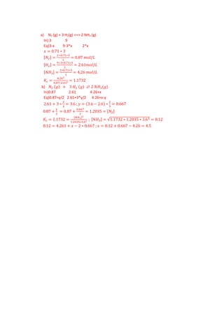 a) N2 (g) + 3 H2(g) <=> 2 NH3 (g)
In) 3 9
Eq)3-x 9-3*x 2*x
𝑥𝑥 = 0.71 ∗ 3
[𝑁𝑁2] =
2−0.71∗3
1
= 0.87 𝑚𝑚𝑚𝑚𝑚𝑚/𝐿𝐿
[𝐻𝐻2] =
9−3∗0.71∗3
1
= 2.61𝑚𝑚𝑚𝑚𝑚𝑚/𝐿𝐿
[𝑁𝑁𝑁𝑁3] =
2∗0.71∗3
1
= 4,26 𝑚𝑚𝑚𝑚𝑚𝑚/𝐿𝐿
𝐾𝐾𝑐𝑐 =
4.262
0.87∗2.613 = 1.1732
b) 𝑁𝑁2 (𝑔𝑔) + 3 𝐻𝐻2 (𝑔𝑔) ⇄ 2 𝑁𝑁𝐻𝐻3(𝑔𝑔)
In)0.87 2.61 4.26+x
Eq)0.87+y/2 2.61+3*y/2 4.26+x-y
2.61 + 3 ∗
𝑦𝑦
2
= 3.6 ; 𝑦𝑦 = (3.6 − 2.6) ∗
2
3
= 0.667
0.87 +
y
2
= 0.87 +
0.667
2
= 1.2035 = [𝑁𝑁2]
𝐾𝐾𝑐𝑐 = 1.1732 =
[𝑁𝑁𝐻𝐻3]2
1.2035∗3.63 ; [𝑁𝑁𝐻𝐻3] = √1.1732 ∗ 1.2035 ∗ 3.63 = 8.12
8.12 = 4.261 + 𝑥𝑥 − 2 ∗ 0.667 ; 𝑥𝑥 = 8.12 + 0.667 − 4.26 = 4.5
 