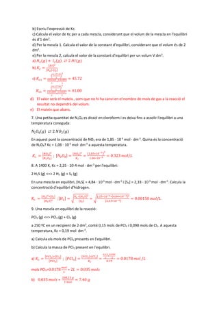 b) Escriu l'expressió de Kc.
c) Calcula el valor de Kc per a cada mescla, considerant que el volum de la mescla en l'equilibri
és d'1 dm3
.
d) Per la mescla 1. Calcula el valor de la constant d’equilibri, considerant que el volum és de 2
dm3
.
e) Per la mescla 2, calcula el valor de la constant d'equilibri per un volum V dm3
.
a) 𝐻𝐻2(𝑔𝑔) + 𝐼𝐼2(𝑔𝑔) ⇄ 2 𝐻𝐻𝐻𝐻(𝑔𝑔)
b) 𝐾𝐾𝑐𝑐 =
[𝐻𝐻𝐻𝐻]2
[𝐻𝐻2]∗[𝐼𝐼2]
c) 𝐾𝐾𝑐𝑐1 =
�
0.1715
1
�
2
0.02265
1
∗
0.02840
1
= 45.72
𝐾𝐾𝑐𝑐1 =
�
0.1779
1
�
2
0.01899
1
∗
0.04057
1
= 41.08
d) El valor serà el mateix , com que no hi ha canvi en el nombre de mols de gas a la reacció el
resultat no dependrà del volum.
e) El mateix que abans.
7. Una petita quantitat de N2O4 es dissol en cloroform i es deixa fins a assolir l'equilibri a una
temperatura coneguda:
𝑁𝑁2𝑂𝑂4(𝑔𝑔) ⇄ 2 𝑁𝑁𝑂𝑂2(𝑔𝑔)
En aquest punt la concentració de NO2 era de 1,85 · 10-3
mol · dm-3
. Quina és la concentració
de N2O4? Kc = 1,06 · 10-5
mol· dm-3
a aquesta temperatura.
𝐾𝐾𝑐𝑐 =
[𝑁𝑁𝑁𝑁2]2
[𝑁𝑁2𝑂𝑂4]
; [𝑁𝑁2𝑂𝑂4] =
[𝑁𝑁𝑁𝑁2]2
𝐾𝐾𝑐𝑐
=
�1.85∗10−3�
2
1.06∗10−5 = 0.323 𝑚𝑚𝑚𝑚𝑚𝑚/𝐿𝐿
8. A 1400 K, Kc = 2,25 · 10-4 mol · dm-3
per l'equilibri:
2 H2S (g) <=> 2 H2 (g) + S2 (g)
En una mescla en equilibri, [H2S] = 4,84 · 10-3
mol · dm-3
i [S2] = 2,33 · 10-3
mol · dm-3
. Calcula la
concentració d'equilibri d'hidrogen.
𝐾𝐾𝑐𝑐 =
[𝐻𝐻2]2∗[𝑆𝑆2]
[𝐻𝐻2𝑆𝑆]2 ; [𝐻𝐻2] = �
𝐾𝐾𝑐𝑐 ∗[𝐻𝐻2𝑆𝑆]2
[𝑆𝑆2]
= �
2.25∗10−4∗[4.84∗10−3]2
[2.33∗10−3]
= 0.00150 𝑚𝑚𝑚𝑚𝑚𝑚/𝐿𝐿
9. Una mescla en equilibri de la reacció:
PCl5 (g) <=> PCl3 (g) + Cl2 (g)
a 250 ºC en un recipient de 2 dm3
, conté 0,15 mols de PCl3 i 0,090 mols de Cl2. A aquesta
temperatura, Kc = 0,19 mol· dm-3
.
a) Calcula els mols de PCl5 presents en l'equilibri.
b) Calcula la massa de PCl5 present en l'equilibri.
a) 𝐾𝐾𝑐𝑐 =
[𝑃𝑃𝐶𝐶𝐶𝐶3]∗[𝐶𝐶𝐶𝐶2]
[𝑃𝑃𝑃𝑃𝑃𝑃5]
; [𝑃𝑃𝑃𝑃𝑃𝑃5] =
[𝑃𝑃𝐶𝐶𝐶𝐶3]∗[𝐶𝐶𝐶𝐶2]
𝐾𝐾𝑐𝑐
=
0.15
2
∗
0.090
2
0.19
= 0.0178 𝑚𝑚𝑚𝑚𝑚𝑚 /𝐿𝐿
mols PCl5=0.0178
𝑚𝑚𝑚𝑚𝑚𝑚
𝐿𝐿
∗ 2𝐿𝐿 = 0.035 𝑚𝑚𝑚𝑚𝑚𝑚𝑚𝑚
b) 0.035 𝑚𝑚𝑚𝑚𝑚𝑚𝑚𝑚 ∗
208,23 𝑔𝑔
1 𝑚𝑚𝑚𝑚𝑚𝑚
= 7.40 𝑔𝑔
 