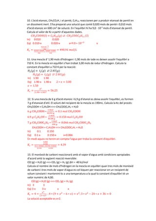 10. L'àcid etanoic, CH3CO2H, i el pentè, C5H10, reaccionen per a produir etanoat de pentil en
un dissolvent inert. S'ha preparat una solució que conté 0,020 mols de pentè i 0,010 mols
d'àcid etanoic en 600 cm3
de solució. En l'equilibri hi ha 9,0 · 10-3
mols d'etanoat de pentil.
Calcula el valor de Kc a partir d'aquestes dades.
𝐶𝐶𝐶𝐶3𝐶𝐶𝐶𝐶𝑂𝑂𝑂𝑂(𝑙𝑙) + 𝐶𝐶5𝐻𝐻10(𝑔𝑔) ⇄ 𝐶𝐶𝐶𝐶3𝐶𝐶𝐶𝐶𝐶𝐶𝐶𝐶5𝐻𝐻11 (𝑙𝑙)
In) 0.010 0.020
Eq) 0.010-x 0.020-x x=9.0 ∗ 10−3
x
𝐾𝐾𝑐𝑐 =
9.0∗10−3
0.6
0.010−0.009
0.6
∗
0.020−0.009
0.6
= 490,91 𝑚𝑚𝑚𝑚𝑚𝑚/𝐿𝐿
11. Una mescla d' 1,90 mols d'hidrogen i 1,90 mols de iode es deixen assolir l'equilibri a
710 K. En la mescla en equilibri s'han trobat 3,00 mols de iodur d'hidrogen. Calcula la
constant d'equilibri a 710 K per la reacció:
𝐻𝐻2(𝑔𝑔) + 𝐼𝐼2(𝑔𝑔) ⇄ 2 𝐻𝐻𝐻𝐻(𝑔𝑔)
𝐻𝐻2(𝑔𝑔) + 𝐼𝐼2(𝑔𝑔) ⇄ 2 𝐻𝐻𝐻𝐻(𝑔𝑔)
In) 1.90 1.90
Eq) 1.90-x 1.90-x 2 ∗ 𝑥𝑥 = 3.00
𝑥𝑥 = 1.50
𝐾𝐾𝑐𝑐 =
32
(1.90−1.50)2 = 56.25
12. Si una mescla de 6 g d'àcid etanoic i 6,9 g d'etanol es deixa assolir l'equilibri, es formen
7 g d'etanoat d'etil. El volum del recipient de la mescla es 190mL. Calcula la Kc del procés:
CH3COOH + C2H5OH <=> CH3COOC2H5 + H2O
6 𝑔𝑔 CH3COOH ∗
1 𝑚𝑚𝑚𝑚𝑚𝑚
60.02 𝑔𝑔
= 0.1 𝑚𝑚𝑚𝑚𝑚𝑚 CH3COOH
6.9 𝑔𝑔 𝐶𝐶2𝐻𝐻5𝑂𝑂𝑂𝑂 ∗
1 𝑚𝑚𝑚𝑚𝑚𝑚
46.08 𝑔𝑔
= 0.150 𝑚𝑚𝑚𝑚𝑚𝑚 𝐶𝐶2𝐻𝐻5𝑂𝑂𝑂𝑂
7 𝑔𝑔 CH3COOC2H5 ∗
1 𝑚𝑚𝑚𝑚𝑚𝑚
106 𝑔𝑔
= 0.066 𝑚𝑚𝑚𝑚𝑚𝑚 CH3COOC2H5
CH3COOH + C2H5OH <=> CH3COOC2H5 + H2O
In) 0.1 0.150
Eq) 0.1-x 0.150-x x=0.066
En medi aquos no tenim en compta l’aigua per troba la constant d’equilibri.
𝐾𝐾𝑐𝑐 =
0.066
0.190
(0.1−0.066)
0.190
∗
(0.150−0.066)
0.190
= 4.39
13. El monòxid de carboni reaccionarà amb el vapor d'aigua amb condicions apropiades
d'acord amb la següent reacció reversible:
CO (g) + H2O (g) <=> CO2 (g) + H2 (g) ΔH = -40 kJ/mol
Calcula el nombre de mols d'hidrogen en la mescla en equilibri quan tres mols de monòxid
de carboni i tres mols de vapor d'aigua es col·loquen per reaccionar en un recipient de
volum constant i mantenint-lo a una temperatura a la qual la constant d'equilibri té un
valor numèric de 4,00.
CO (g) + H2O (g) <=> CO2 (g) + H2 (g)
In) 3 3
Eq) 3-x 3-x x x
𝐾𝐾𝑐𝑐 = 4 =
𝑥𝑥2
(3−𝑥𝑥)2 ; 4 ∗ (9 + 𝑥𝑥2
− 6 ∗ 𝑥𝑥) = 𝑥𝑥2
;3 ∗ 𝑥𝑥2
− 24 ∗ 𝑥𝑥 + 36 = 0
La solució acceptable es x=2.
 