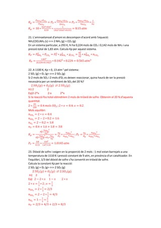 𝐾𝐾𝑝𝑝 =
𝑃𝑃𝑃𝑃𝐶𝐶𝐶𝐶3
∗𝑃𝑃𝐶𝐶𝐶𝐶2
𝑃𝑃𝑃𝑃𝐶𝐶𝐶𝐶5
= 𝑃𝑃𝑇𝑇 ∗
𝜒𝜒𝑃𝑃𝐶𝐶𝐶𝐶3
∗𝜒𝜒𝐶𝐶𝐶𝐶2
𝜒𝜒𝑃𝑃𝐶𝐶𝐶𝐶5
= 𝑃𝑃𝑇𝑇 ∗
𝑛𝑛𝑃𝑃𝐶𝐶𝐶𝐶3
∗𝑛𝑛𝐶𝐶𝐶𝐶2
𝑛𝑛𝑃𝑃𝐶𝐶𝑙𝑙5
∗
1
𝑛𝑛𝑇𝑇
𝐾𝐾𝑝𝑝 = 10 ∗
0.67∗0.67
0.33
∗
1
(0.67+0.67+0.33)
= 8.15 𝑎𝑎𝑎𝑎𝑎𝑎
21. L’aminoetanoat d'amoni es descompon d'acord amb l'equació:
NH2COO2NH4 (s) <=> 2 NH3 (g) + CO2 (g)
En un sistema particular, a 293 K, hi ha 0,224 mols de CO2 i 0,142 mols de NH3 i una
pressió total de 1,83 atm. Calcula Kp per aquest sistema.
𝐾𝐾𝑃𝑃 = 𝑃𝑃𝑁𝑁𝐻𝐻3
2
∗ 𝑃𝑃𝐶𝐶𝑂𝑂2
= 𝑃𝑃𝑇𝑇
3
∗ 𝜒𝜒𝑁𝑁𝐻𝐻3
2
∗ 𝜒𝜒𝐶𝐶𝑂𝑂2
=
𝑃𝑃𝑇𝑇
3
𝑛𝑛𝑇𝑇
3 ∗ 𝑛𝑛𝑁𝑁𝐻𝐻3
2
∗ 𝑛𝑛𝐶𝐶𝑂𝑂2
𝐾𝐾𝑃𝑃 =
1.833
(0.224+0.142)3 ∗ 0.1422
∗ 0.224 = 0.565 𝑎𝑎𝑎𝑎𝑎𝑎3
22. A 1100 K, Kp = 0, 13 atm-1
pel sistema:
2 SO2 (g) + O2 (g> <=> 2 SO3 (g)
Si 2 mols de SO2 i 2 mols d'O2 es deixen reaccionar, quina haurà de ser la pressió
necessària per un rendiment de SO3 del 20 %?
2 𝑆𝑆𝑂𝑂2(𝑔𝑔) + 𝑂𝑂2(𝑔𝑔) ⇄ 2 𝑆𝑆𝑂𝑂3(𝑔𝑔)
In) 2 2
Eq)2-2*x 2-x 2*x
Si la reacció fos total obtindríem 2 mols de triòxid de sofre. Obtenim el 20 % d’aquesta
quantitat.
2 ∗
20
100
= 0.4 𝑚𝑚𝑚𝑚𝑚𝑚𝑚𝑚 𝑆𝑆𝑂𝑂3 ; 2 ∗ 𝑥𝑥 = 0.4; 𝑥𝑥 = 0.2
Mols equilibri:
𝑛𝑛𝑆𝑆𝑂𝑂3
= 2 ∗ 𝑥𝑥 = 0.4
𝑛𝑛𝑆𝑆𝑂𝑂2
= 2 − 2 ∗ 0.2 = 1.6
𝑛𝑛𝑂𝑂2
= 2 − 0.2 = 1.8
𝑛𝑛𝑇𝑇 = 0.4 + 1.6 + 1.8 = 3.8
𝐾𝐾𝑝𝑝 =
𝑃𝑃𝑇𝑇
2
∗
𝑛𝑛𝑆𝑆𝑂𝑂3
2
𝑛𝑛𝑇𝑇
2
𝑃𝑃𝑇𝑇
2∗
𝑛𝑛𝑆𝑆𝑂𝑂2
2
𝑛𝑛𝑇𝑇
2 ∗𝑃𝑃𝑇𝑇∗
𝑛𝑛𝑂𝑂2
𝑛𝑛𝑇𝑇
=
𝑛𝑛𝑇𝑇
𝑃𝑃𝑇𝑇
∗
𝑛𝑛𝑆𝑆𝑂𝑂3
2
𝑛𝑛𝑆𝑆𝑂𝑂2
2∗𝑛𝑛𝑂𝑂2
; 𝑃𝑃𝑇𝑇 =
𝑛𝑛𝑇𝑇
𝐾𝐾𝑝𝑝
∗
𝑛𝑛𝑆𝑆𝑂𝑂3
2
𝑛𝑛𝑆𝑆𝑂𝑂2
2∗𝑛𝑛𝑂𝑂2
𝑃𝑃𝑇𝑇 =
3.8
0.13
∗
0.42
1.62∗1.8
= 1.0145 𝑎𝑎𝑎𝑎𝑎𝑎
23. Diòxid de sofre i oxigen en la proporció de 2 mols : 1 mol estan barrejats a una
temperatura de 1110 K í pressió constant de 9 atm, en presència d'un catalitzador. En
l'equilibri, 1/3 del diòxid de sofre s'ha convertit en triòxid de sofre.
Calcula la constant Kp per la reacció:
2 SO2 (g) + O2 (g> <=> 2 SO3 (g)
2 𝑆𝑆𝑂𝑂2(𝑔𝑔) + 𝑂𝑂2(𝑔𝑔) ⇄ 2 𝑆𝑆𝑂𝑂3(𝑔𝑔)
In) 2 1
Eq) 2 − 2 ∗ 𝑥𝑥 1 − 𝑥𝑥 2 ∗ 𝑥𝑥
2 ∗ 𝑥𝑥 =
1
3
∗ 2 ; 𝑥𝑥 =
1
3
𝑛𝑛𝑆𝑆𝑂𝑂3
= 2 ∗
1
3
= 2/3
𝑛𝑛𝑆𝑆𝑂𝑂2
= 2 − 2 ∗
1
3
= 4/3
𝑛𝑛𝑂𝑂2
= 1 −
1
3
=
2
3
𝑛𝑛𝑇𝑇 = 2/3 + 4/3 + 2/3 = 8/3
 