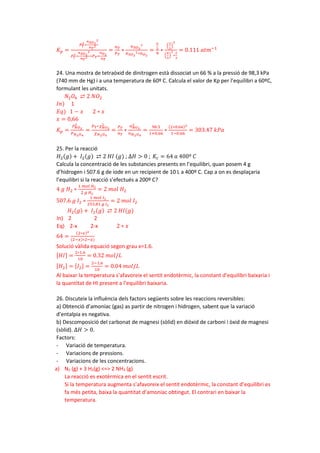 𝐾𝐾𝑝𝑝 =
𝑃𝑃𝑇𝑇
2
∗
𝑛𝑛𝑆𝑆𝑂𝑂3
2
𝑛𝑛𝑇𝑇
2
𝑃𝑃𝑇𝑇
2∗
𝑛𝑛𝑆𝑆𝑂𝑂2
2
𝑛𝑛𝑇𝑇
2 ∗𝑃𝑃𝑇𝑇∗
𝑛𝑛𝑂𝑂2
𝑛𝑛𝑇𝑇
=
𝑛𝑛𝑇𝑇
𝑃𝑃𝑇𝑇
∗
𝑛𝑛𝑆𝑆𝑂𝑂3
2
𝑛𝑛𝑆𝑆𝑂𝑂2
2∗𝑛𝑛𝑂𝑂2
=
8
3
9
∗
�
2
3
�
2
�
4
3
�
2
∗
2
3
= 0.111 𝑎𝑎𝑎𝑎𝑎𝑎−1
24. Una mostra de tetraòxid de dinitrogen està dissociat un 66 % a la pressió de 98,3 kPa
(740 mm de Hg) i a una temperatura de 60º C. Calcula el valor de Kp per l’equilibri a 60ºC,
formulant les unitats.
𝑁𝑁2𝑂𝑂4 ⇄ 2 𝑁𝑁𝑂𝑂2
𝐼𝐼𝐼𝐼) 1
𝐸𝐸𝐸𝐸) 1 − 𝑥𝑥 2 ∗ 𝑥𝑥
𝑥𝑥 = 0,66
𝐾𝐾𝑝𝑝 =
𝑃𝑃𝑁𝑁𝑂𝑂2
2
𝑃𝑃𝑁𝑁2𝑂𝑂4
=
𝑃𝑃𝑇𝑇∗𝜒𝜒𝑁𝑁𝑂𝑂2
2
𝜒𝜒𝑁𝑁2𝑂𝑂4
=
𝑃𝑃𝑇𝑇
𝑛𝑛𝑇𝑇
∗
𝑛𝑛𝑁𝑁𝑂𝑂2
2
𝑛𝑛𝑁𝑁2𝑂𝑂4
=
98.3
1+0.66
∗
(2∗0.66)2
1−0.66
= 303.47 𝑘𝑘𝑘𝑘𝑘𝑘
25. Per la reacció
𝐻𝐻2(𝑔𝑔) + 𝐼𝐼2(𝑔𝑔) ⇄ 2 𝐻𝐻𝐻𝐻 (𝑔𝑔) ; ∆𝐻𝐻 > 0 ; 𝐾𝐾𝑐𝑐 = 64 𝑎𝑎 400º 𝐶𝐶
Calcula la concentració de les substancies presents en l’equilibri, quan posem 4 g
d’hidrogen i 507.6 g de iode en un recipient de 10 L a 400º C. Cap a on es desplaçaria
l’equilibri si la reacció s’efectués a 200º C?
4 𝑔𝑔 𝐻𝐻2 ∗
1 𝑚𝑚𝑚𝑚𝑚𝑚 𝐻𝐻2
2 𝑔𝑔 𝐻𝐻2
= 2 𝑚𝑚𝑚𝑚𝑚𝑚 𝐻𝐻2
507.6 𝑔𝑔 𝐼𝐼2 ∗
1 𝑚𝑚𝑚𝑚𝑚𝑚 𝐼𝐼2
253,81 𝑔𝑔 𝐼𝐼2
= 2 𝑚𝑚𝑚𝑚𝑚𝑚 𝐼𝐼2
𝐻𝐻2(𝑔𝑔) + 𝐼𝐼2(𝑔𝑔) ⇄ 2 𝐻𝐻𝐻𝐻(𝑔𝑔)
In) 2 2
Eq) 2-x 2-x 2 ∗ 𝑥𝑥
64 =
(2∗𝑥𝑥)2
(2−𝑥𝑥)∗2−𝑥𝑥)
Solució vàlida equació segon grau x=1.6.
[𝐻𝐻𝐻𝐻] =
2∗1.6
10
= 0.32 𝑚𝑚𝑚𝑚𝑚𝑚/𝐿𝐿
[𝐻𝐻2] = [𝐼𝐼2] =
2−1.6
10
= 0.04 𝑚𝑚𝑚𝑚𝑚𝑚/𝐿𝐿
Al baixar la temperatura s’afavoreix el sentit endotèrmic, la constant d’equilibri baixaria i
la quantitat de HI present a l’equilibri baixaria.
26. Discuteix la influència dels factors següents sobre les reaccions reversibles:
a) Obtenció d’amoníac (gas) as partir de nitrogen i hidrogen, sabent que la variació
d’entalpia es negativa.
b) Descomposició del carbonat de magnesi (sòlid) en diòxid de carboni i òxid de magnesi
(sòlid). ∆𝐻𝐻 > 0.
Factors:
- Variació de temperatura.
- Variacions de pressions.
- Variacions de les concentracions.
a) N2 (g) + 3 H2(g) <=> 2 NH3 (g)
La reacció es exotèrmica en el sentit escrit.
Si la temperatura augmenta s’afavoreix el sentit endotèrmic, la constant d’equilibri es
fa més petita, baixa la quantitat d’amoníac obtingut. El contrari en baixar la
temperatura.
 