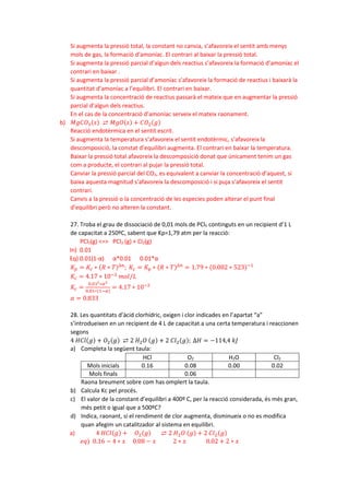 Si augmenta la pressió total, la constant no canvia, s’afavoreix el sentit amb menys
mols de gas, la formació d’amoníac. El contrari al baixar la pressió total.
Si augmenta la pressió parcial d’algun dels reactius s’afavoreix la formació d’amoníac el
contrari en baixar .
Si augmenta la pressió parcial d’amoníac s’afavoreix la formació de reactius i baixarà la
quantitat d’amoníac a l’equilibri. El contrari en baixar.
Si augmenta la concentració de reactius passarà el mateix que en augmentar la pressió
parcial d’algun dels reactius.
En el cas de la concentració d’amoníac serveix el mateix raonament.
b) 𝑀𝑀𝑀𝑀𝑀𝑀𝑂𝑂3(𝑠𝑠) ⇄ 𝑀𝑀𝑀𝑀𝑀𝑀(𝑠𝑠) + 𝐶𝐶𝑂𝑂2(𝑔𝑔)
Reacció endotèrmica en el sentit escrit.
Si augmenta la temperatura s’afavoreix el sentit endotèrmic, s’afavoreix la
descomposició, la constat d’equilibri augmenta. El contrari en baixar la temperatura.
Baixar la pressió total afavoreix la descomposició donat que únicament tenim un gas
com a producte, el contrari al pujar la pressió total.
Canviar la pressió parcial del CO2, es equivalent a canviar la concentració d’aquest, si
baixa aquesta magnitud s’afavoreix la descomposició i si puja s’afavoreix el sentit
contrari.
Canvis a la pressió o la concentració de les especies poden alterar el punt final
d’equilibri però no alteren la constant.
27. Troba el grau de dissociació de 0,01 mols de PCl5 continguts en un recipient d’1 L
de capacitat a 250ºC, sabent que Kp=1,79 atm per la reacció:
PCl5(g) <=> PCl3 (g) + Cl2(g)
In) 0.01
Eq) 0.01(1-α) α*0.01 0.01*α
𝐾𝐾𝑝𝑝 = 𝐾𝐾𝑐𝑐 ∗ (𝑅𝑅 ∗ 𝑇𝑇)∆𝑛𝑛
; 𝐾𝐾𝑐𝑐 = 𝐾𝐾𝑝𝑝 ∗ (𝑅𝑅 ∗ 𝑇𝑇)∆𝑛𝑛
= 1.79 ∗ (0.082 ∗ 523)−1
𝐾𝐾𝑐𝑐 = 4.17 ∗ 10−2
𝑚𝑚𝑚𝑚𝑚𝑚/𝐿𝐿
𝐾𝐾𝑐𝑐 =
0.012∗𝛼𝛼2
0.01∗(1−𝛼𝛼)
= 4.17 ∗ 10−2
𝛼𝛼 = 0.833
28. Les quantitats d’àcid clorhídric, oxigen i clor indicades en l’apartat “a”
s’introdueixen en un recipient de 4 L de capacitat a una certa temperatura i reaccionen
segons
4 𝐻𝐻𝐻𝐻𝐻𝐻(𝑔𝑔) + 𝑂𝑂2(𝑔𝑔) ⇄ 2 𝐻𝐻2𝑂𝑂 (𝑔𝑔) + 2 𝐶𝐶𝐶𝐶2(𝑔𝑔); ∆𝐻𝐻 = −114,4 𝑘𝑘𝑘𝑘
a) Completa la següent taula:
HCl O2 H2O Cl2
Mols inicials 0.16 0.08 0.00 0.02
Mols finals 0.06
Raona breument sobre com has omplert la taula.
b) Calcula Kc pel procés.
c) El valor de la constant d’equilibri a 400º C, per la reacció considerada, és més gran,
més petit o igual que a 500ºC?
d) Indica, raonant, si el rendiment de clor augmenta, disminueix o no es modifica
quan afegim un catalitzador al sistema en equilibri.
a) 4 𝐻𝐻𝐻𝐻𝐻𝐻(𝑔𝑔) + 𝑂𝑂2(𝑔𝑔) ⇄ 2 𝐻𝐻2𝑂𝑂 (𝑔𝑔) + 2 𝐶𝐶𝐶𝐶2(𝑔𝑔)
𝑒𝑒𝑒𝑒) 0.16 − 4 ∗ 𝑥𝑥 0.08 − 𝑥𝑥 2 ∗ 𝑥𝑥 0.02 + 2 ∗ 𝑥𝑥
 