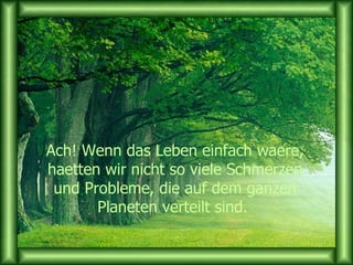 Ach! Wenn das Leben einfach waere, haetten wir nicht so viele Schmerzen und Probleme, die auf dem ganzen Planeten verteilt sind.  