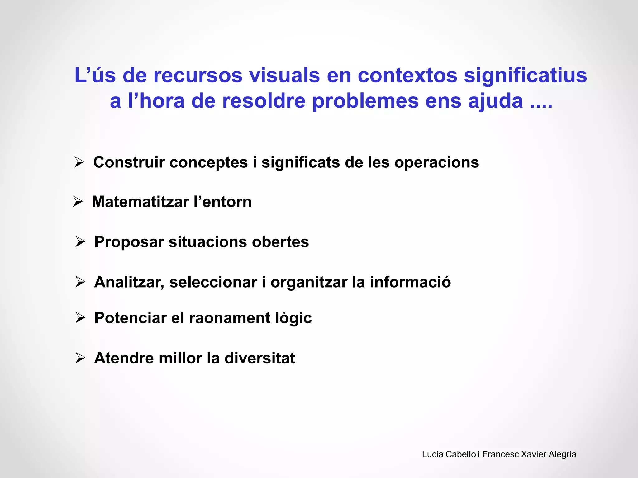 L’ús de recursos visuals en contextos significatius
a l’hora de resoldre problemes ens ajuda ....
 Construir conceptes i significats de les operacions
 Matematitzar l’entorn
 Proposar situacions obertes
 Analitzar, seleccionar i organitzar la informació
 Potenciar el raonament lògic
 Atendre millor la diversitat
Lucia Cabello i Francesc Xavier Alegria
 
