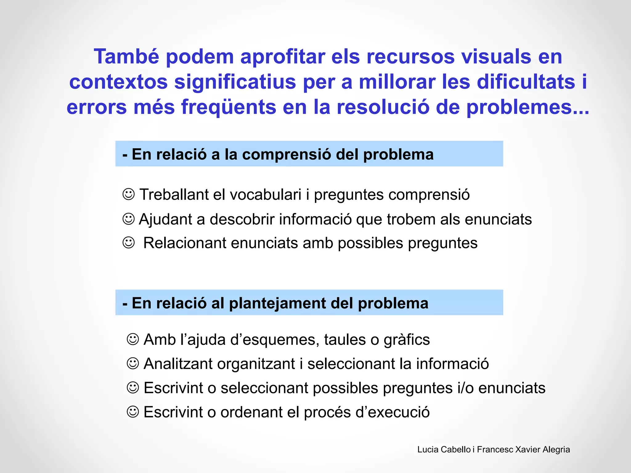 També podem aprofitar els recursos visuals en
contextos significatius per a millorar les dificultats i
errors més freqüents en la resolució de problemes...
- En relació a la comprensió del problema
- En relació al plantejament del problema
 Treballant el vocabulari i preguntes comprensió
 Ajudant a descobrir informació que trobem als enunciats
 Relacionant enunciats amb possibles preguntes
 Amb l’ajuda d’esquemes, taules o gràfics
 Analitzant organitzant i seleccionant la informació
 Escrivint o seleccionant possibles preguntes i/o enunciats
 Escrivint o ordenant el procés d’execució
Lucia Cabello i Francesc Xavier Alegria
 