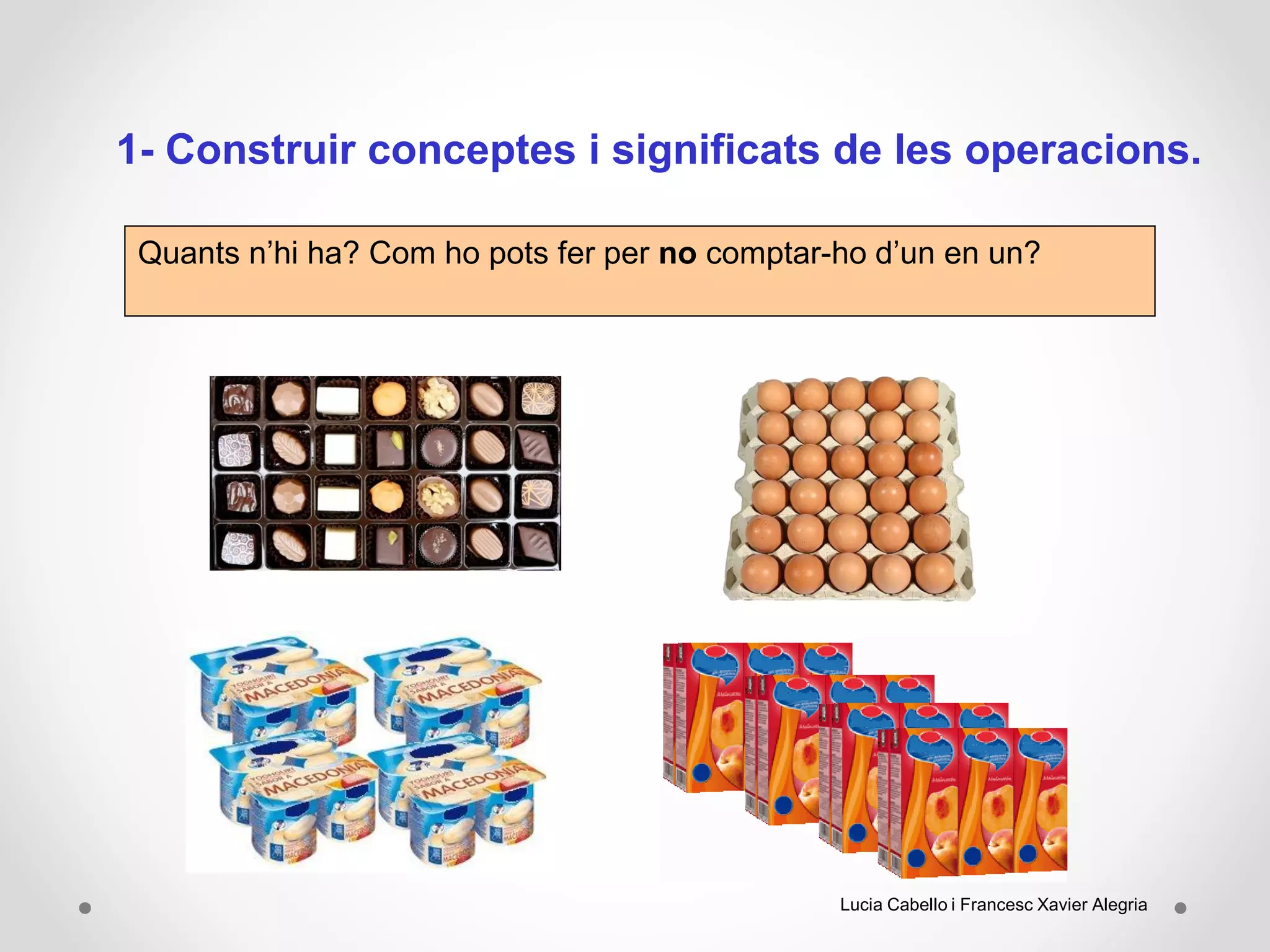 1- Construir conceptes i significats de les operacions.
Quants n’hi ha? Com ho pots fer per no comptar-ho d’un en un?
Lucia Cabello i Francesc Xavier Alegria
 