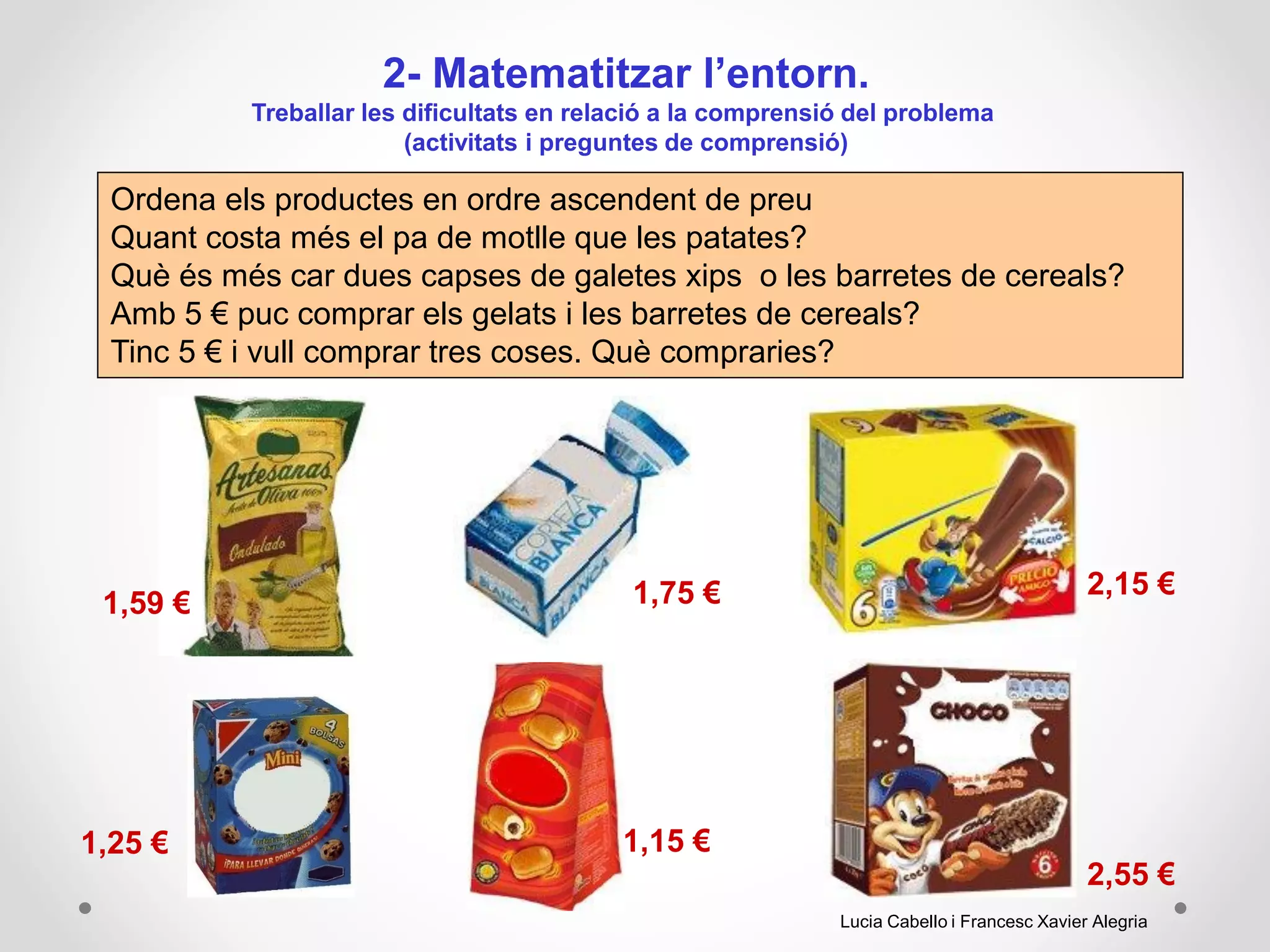 2- Matematitzar l’entorn.
Treballar les dificultats en relació a la comprensió del problema
(activitats i preguntes de comprensió)
Ordena els productes en ordre ascendent de preu
Quant costa més el pa de motlle que les patates?
Què és més car dues capses de galetes xips o les barretes de cereals?
Amb 5 € puc comprar els gelats i les barretes de cereals?
Tinc 5 € i vull comprar tres coses. Què compraries?
2,15 €
1,25 € 1,15 €
2,55 €
1,75 €1,59 €
Lucia Cabello i Francesc Xavier Alegria
 