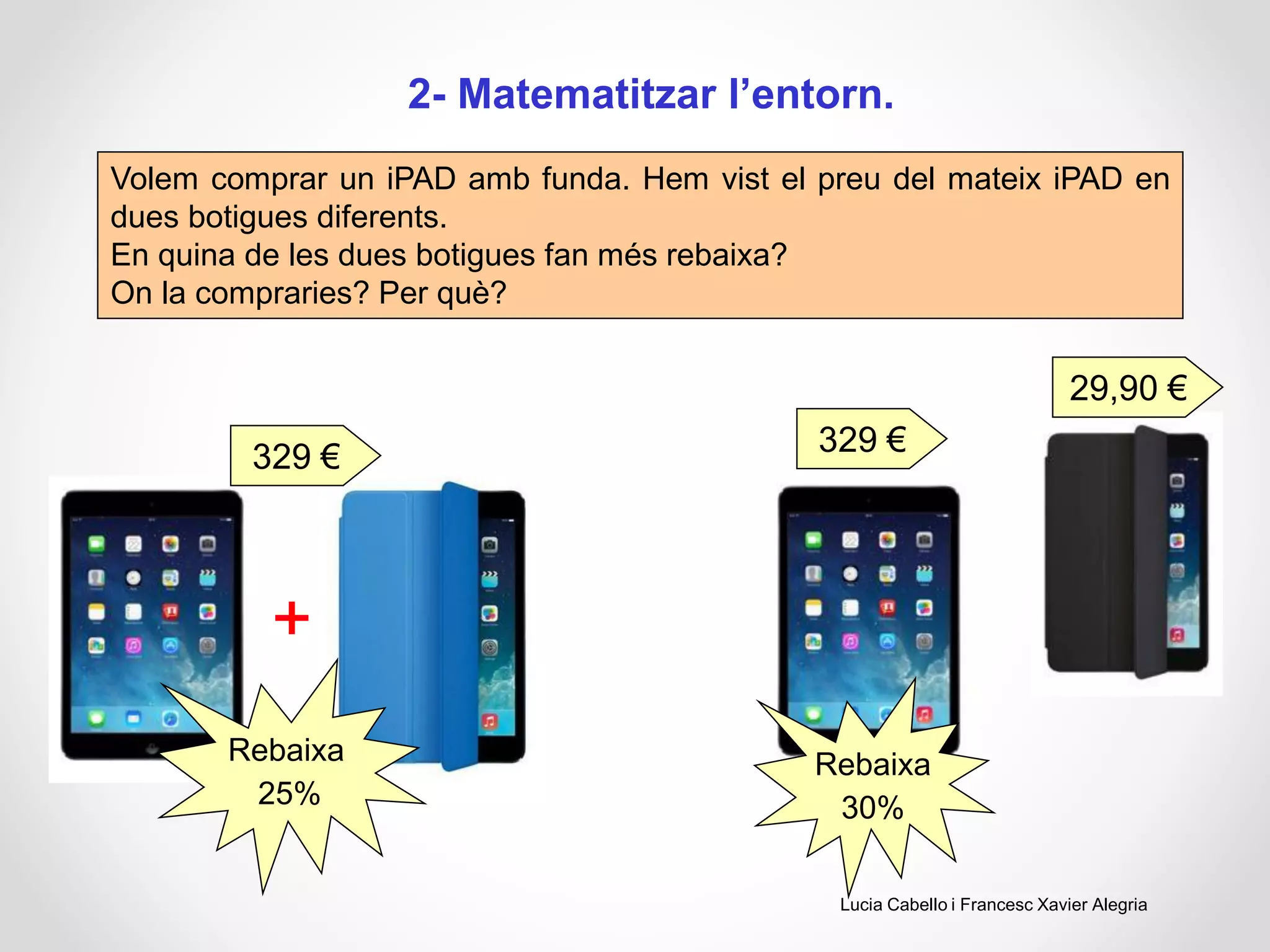 2- Matematitzar l’entorn.
Volem comprar un iPAD amb funda. Hem vist el preu del mateix iPAD en
dues botigues diferents.
En quina de les dues botigues fan més rebaixa?
On la compraries? Per què?
329 €
+
Rebaixa
25%
Rebaixa
30%
29,90 €
329 €
Lucia Cabello i Francesc Xavier Alegria
 