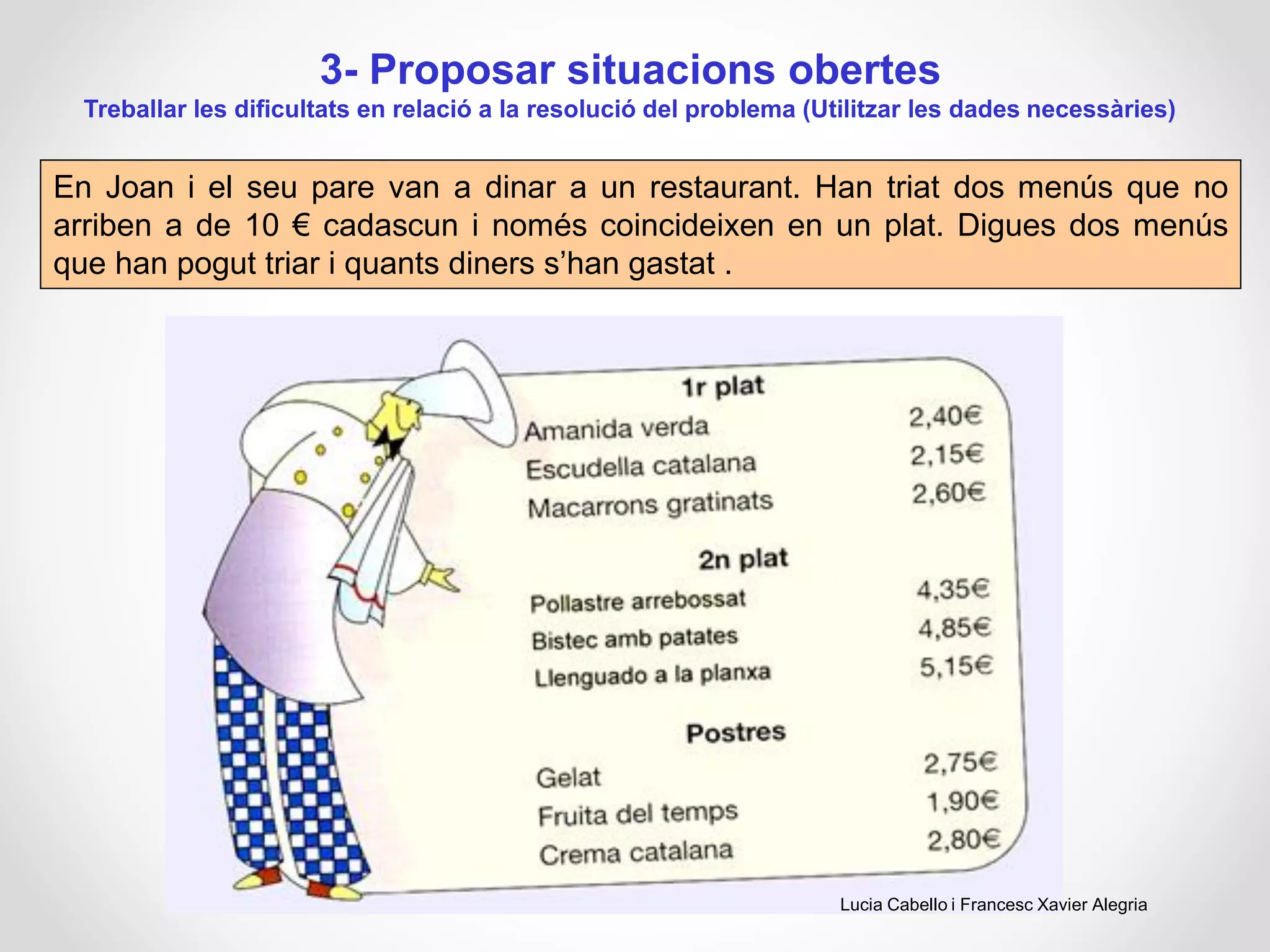 3- Proposar situacions obertes
Treballar les dificultats en relació a la resolució del problema (Utilitzar les dades necessàries)
En Joan i el seu pare van a dinar a un restaurant. Han triat dos menús que no
arriben a de 10 € cadascun i només coincideixen en un plat. Digues dos menús
que han pogut triar i quants diners s’han gastat .
Lucia Cabello i Francesc Xavier Alegria
 