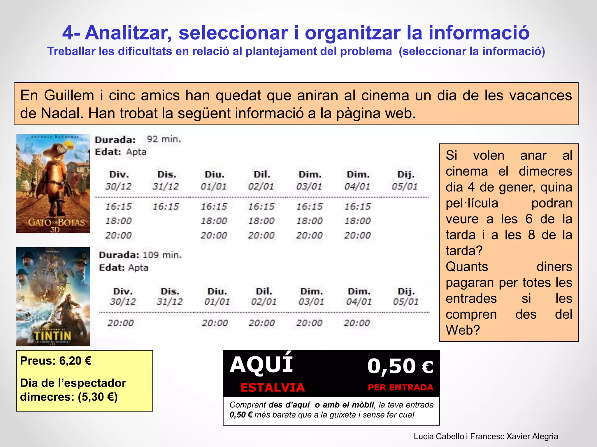 4- Analitzar, seleccionar i organitzar la informació
Treballar les dificultats en relació al plantejament del problema (seleccionar la informació)
En Guillem i cinc amics han quedat que aniran al cinema un dia de les vacances
de Nadal. Han trobat la següent informació a la pàgina web.
Si volen anar al
cinema el dimecres
dia 4 de gener, quina
pel·lícula podran
veure a les 6 de la
tarda i a les 8 de la
tarda?
Quants diners
pagaran per totes les
entrades si les
compren des del
Web?
Preus: 6,20 €
Dia de l’espectador
dimecres: (5,30 €)
AQUÍ
ESTALVIA
0,50 €
PER ENTRADA
Comprant des d’aquí o amb el mòbil, la teva entrada
0,50 € més barata que a la guixeta i sense fer cua!
Lucia Cabello i Francesc Xavier Alegria
 