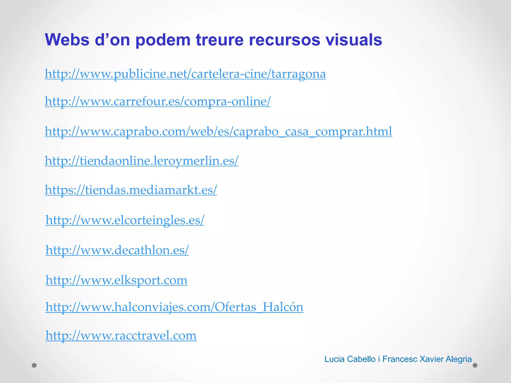 Webs d’on podem treure recursos visuals
http://www.publicine.net/cartelera-cine/tarragona
http://www.carrefour.es/compra-online/
http://www.caprabo.com/web/es/caprabo_casa_comprar.html
http://tiendaonline.leroymerlin.es/
https://tiendas.mediamarkt.es/
http://www.elcorteingles.es/
http://www.decathlon.es/
http://www.elksport.com
http://www.halconviajes.com/Ofertas_Halcón
http://www.racctravel.com
Lucia Cabello i Francesc Xavier Alegria
 