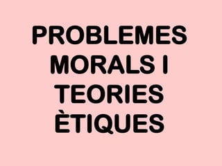 PROBLEMES
 MORALS I
 TEORIES
 ÈTIQUES
 