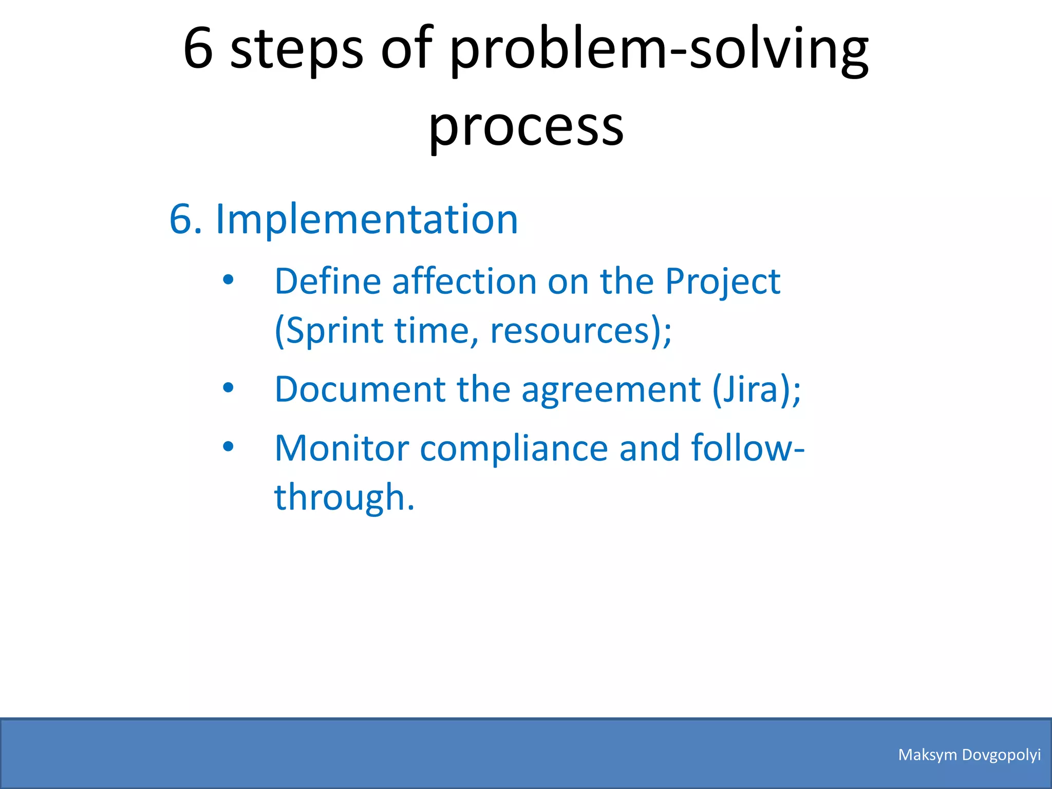 6 steps of problem-solving
          process
6. Implementation
  • Define affection on the Project
    (Sprint time, resources);
  • Document the agreement (Jira);
  • Monitor compliance and follow-
    through.




                                      Maksym Dovgopolyi
 