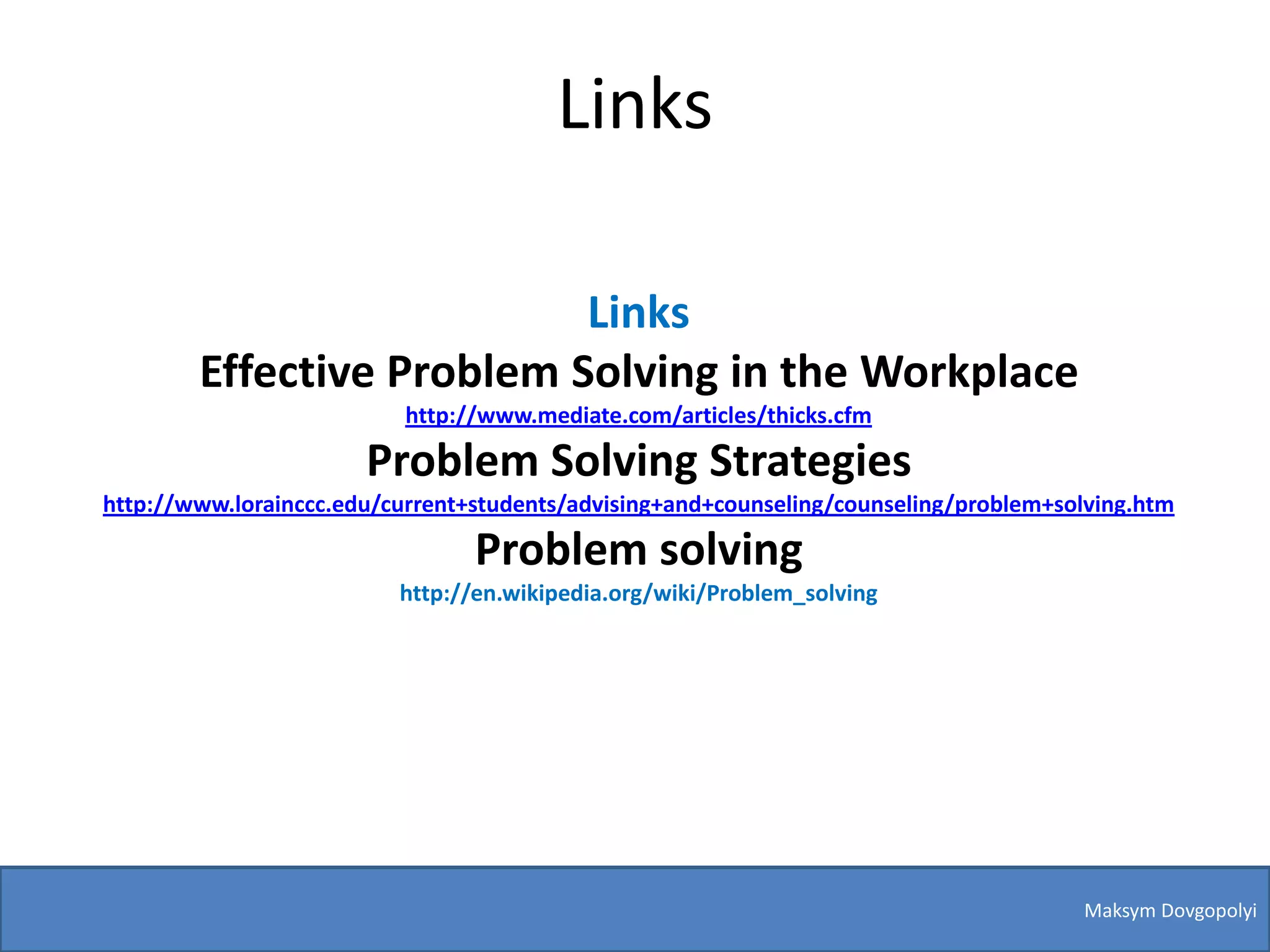Links

                           Links
        Effective Problem Solving in the Workplace
                           http://www.mediate.com/articles/thicks.cfm

                       Problem Solving Strategies
http://www.lorainccc.edu/current+students/advising+and+counseling/counseling/problem+solving.htm

                                 Problem solving
                          http://en.wikipedia.org/wiki/Problem_solving




                                                                                       Maksym Dovgopolyi
 