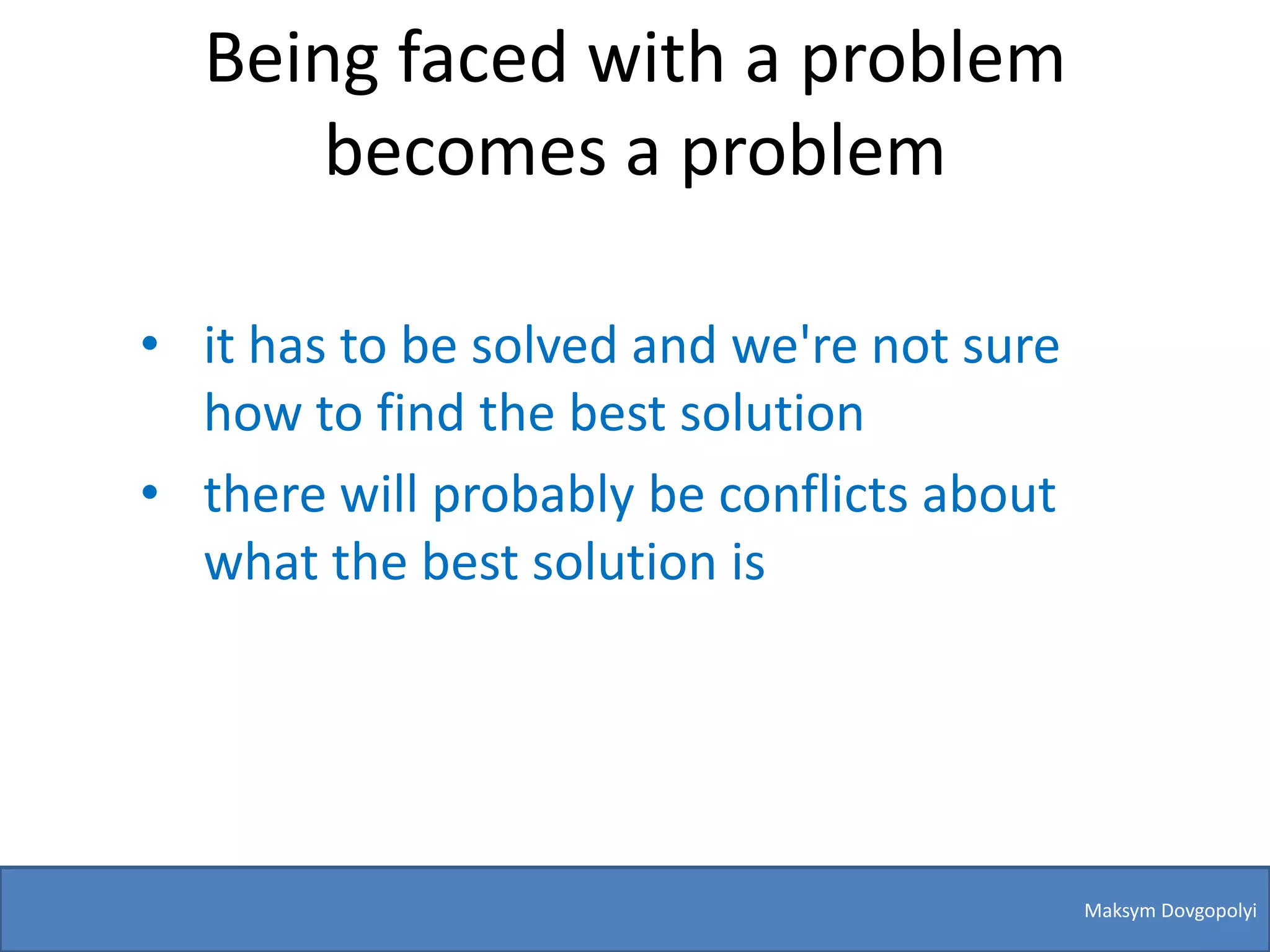 Being faced with a problem
      becomes a problem

• it has to be solved and we're not sure
  how to find the best solution
• there will probably be conflicts about
  what the best solution is




                                           Maksym Dovgopolyi
 
