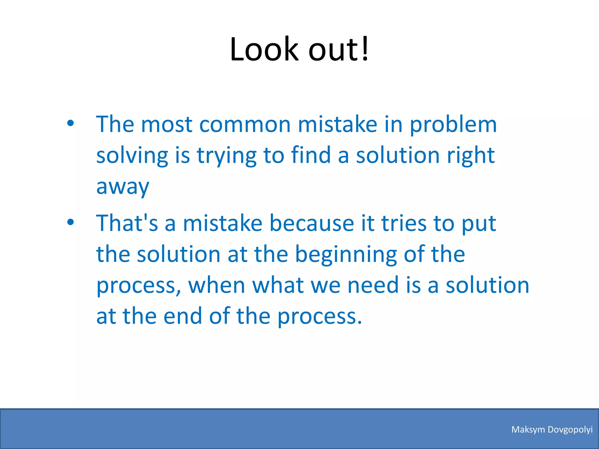 Look out!
• The most common mistake in problem
  solving is trying to find a solution right
  away
• That's a mistake because it tries to put
  the solution at the beginning of the
  process, when what we need is a solution
  at the end of the process.



                                          Maksym Dovgopolyi
 