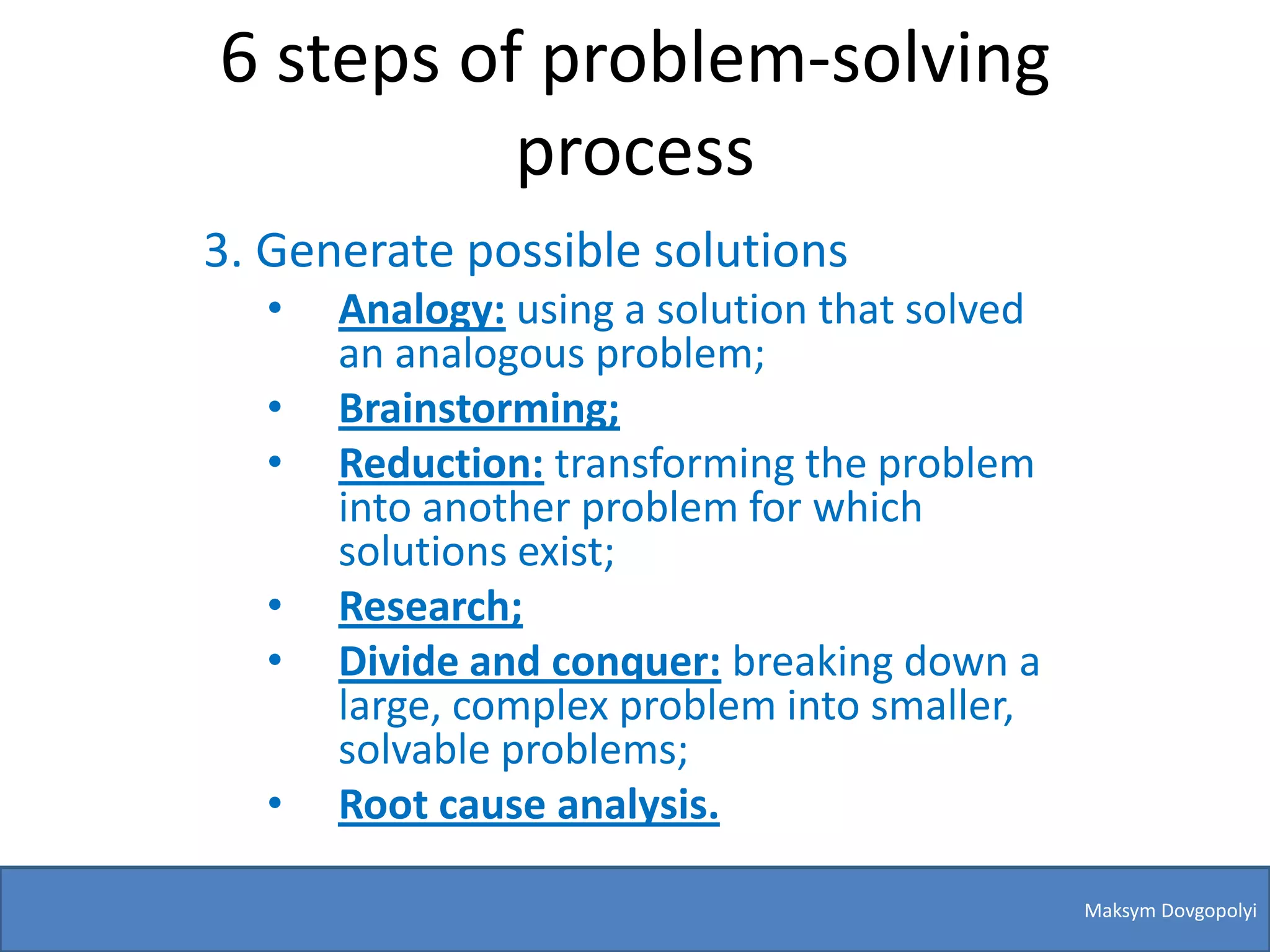 6 steps of problem-solving
          process
3. Generate possible solutions
  •   Analogy: using a solution that solved
      an analogous problem;
  •   Brainstorming;
  •   Reduction: transforming the problem
      into another problem for which
      solutions exist;
  •   Research;
  •   Divide and conquer: breaking down a
      large, complex problem into smaller,
      solvable problems;
  •   Root cause analysis.

                                              Maksym Dovgopolyi
 