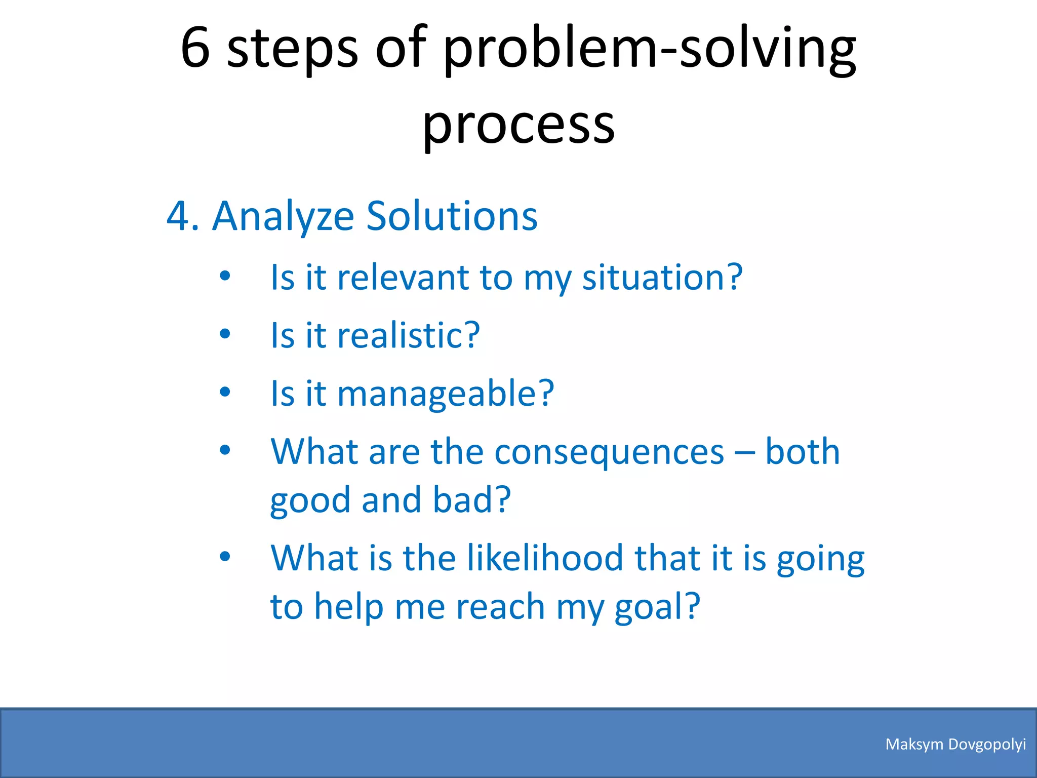 6 steps of problem-solving
          process
4. Analyze Solutions
  • Is it relevant to my situation?
  • Is it realistic?
  • Is it manageable?
  • What are the consequences – both
    good and bad?
  • What is the likelihood that it is going
    to help me reach my goal?


                                              Maksym Dovgopolyi
 